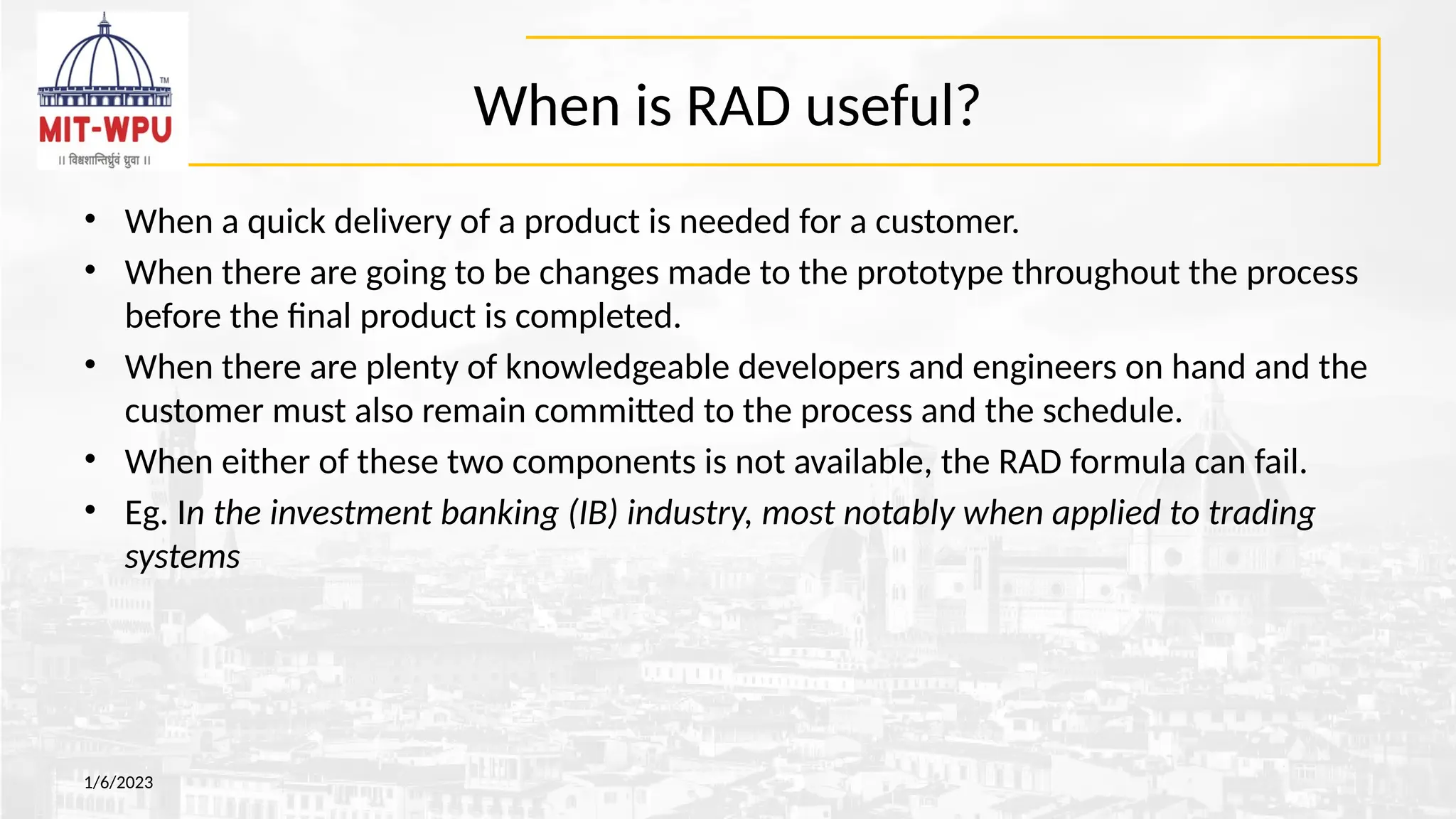 When is RAD useful?
• When a quick delivery of a product is needed for a customer.
• When there are going to be changes made to the prototype throughout the process
before the final product is completed.
• When there are plenty of knowledgeable developers and engineers on hand and the
customer must also remain committed to the process and the schedule.
• When either of these two components is not available, the RAD formula can fail.
• Eg. In the investment banking (IB) industry, most notably when applied to trading
systems
1/6/2023
 