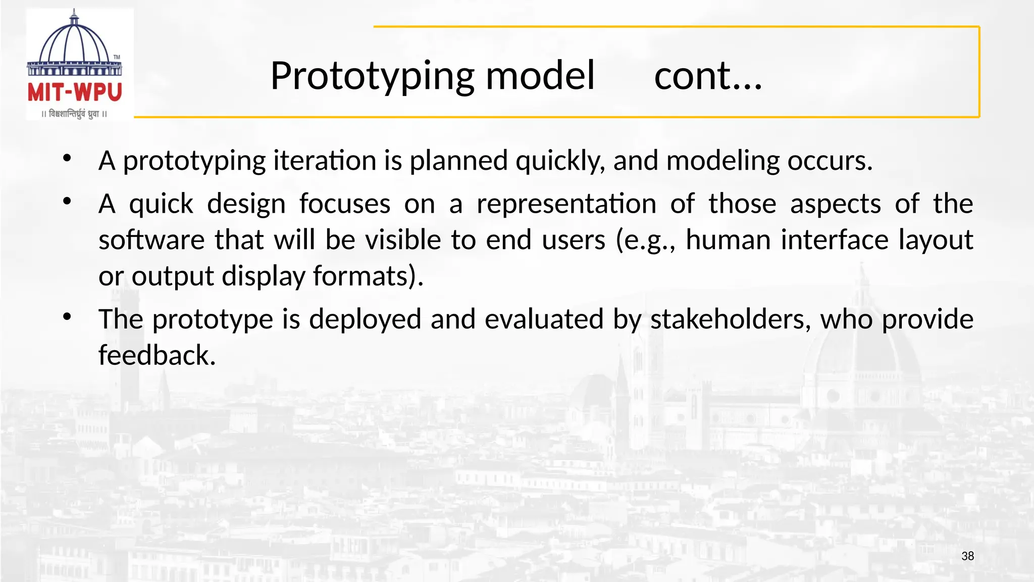 Prototyping model cont...
• A prototyping iteration is planned quickly, and modeling occurs.
• A quick design focuses on a representation of those aspects of the
software that will be visible to end users (e.g., human interface layout
or output display formats).
• The prototype is deployed and evaluated by stakeholders, who provide
feedback.
38
 