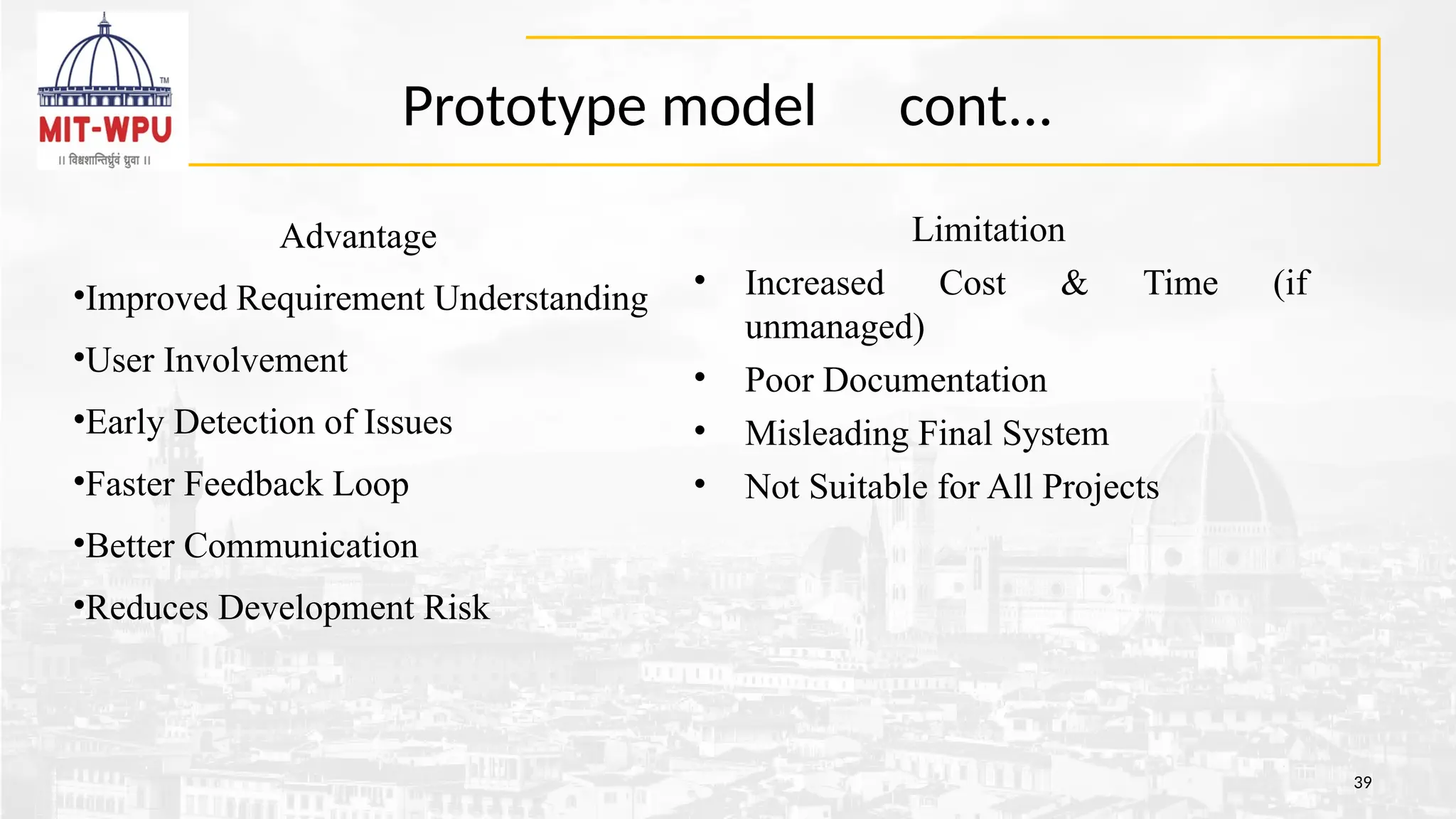 Prototype model cont...
39
Limitation
• Increased Cost & Time (if
unmanaged)
• Poor Documentation
• Misleading Final System
• Not Suitable for All Projects
Advantage
•Improved Requirement Understanding
•User Involvement
•Early Detection of Issues
•Faster Feedback Loop
•Better Communication
•Reduces Development Risk
 