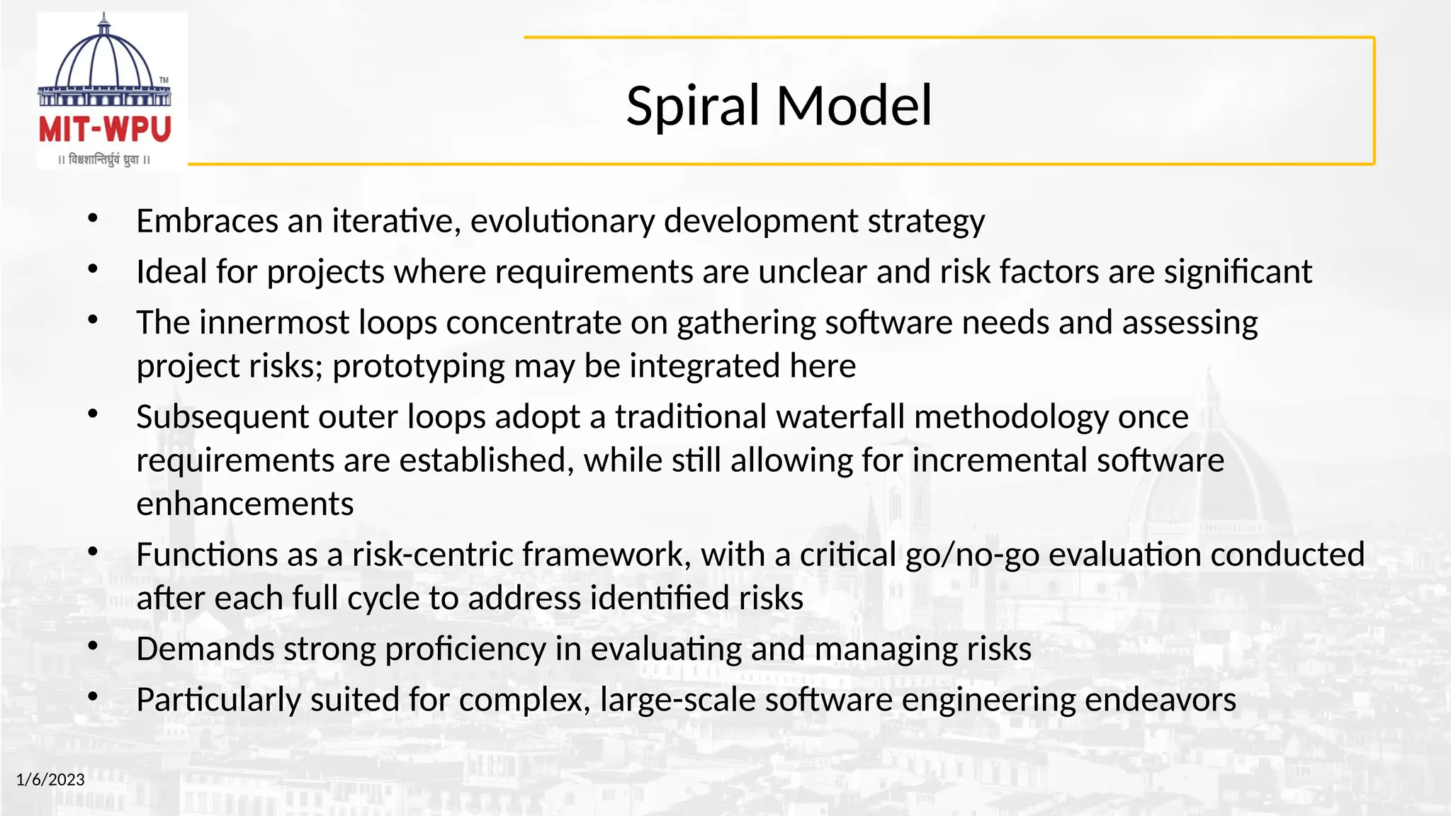 Spiral Model
• Embraces an iterative, evolutionary development strategy
• Ideal for projects where requirements are unclear and risk factors are significant
• The innermost loops concentrate on gathering software needs and assessing
project risks; prototyping may be integrated here
• Subsequent outer loops adopt a traditional waterfall methodology once
requirements are established, while still allowing for incremental software
enhancements
• Functions as a risk-centric framework, with a critical go/no-go evaluation conducted
after each full cycle to address identified risks
• Demands strong proficiency in evaluating and managing risks
• Particularly suited for complex, large-scale software engineering endeavors
1/6/2023
 