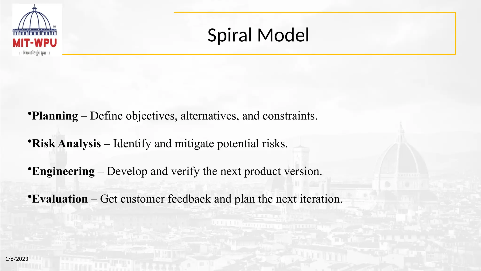Spiral Model
1/6/2023
•Planning – Define objectives, alternatives, and constraints.
•Risk Analysis – Identify and mitigate potential risks.
•Engineering – Develop and verify the next product version.
•Evaluation – Get customer feedback and plan the next iteration.
 