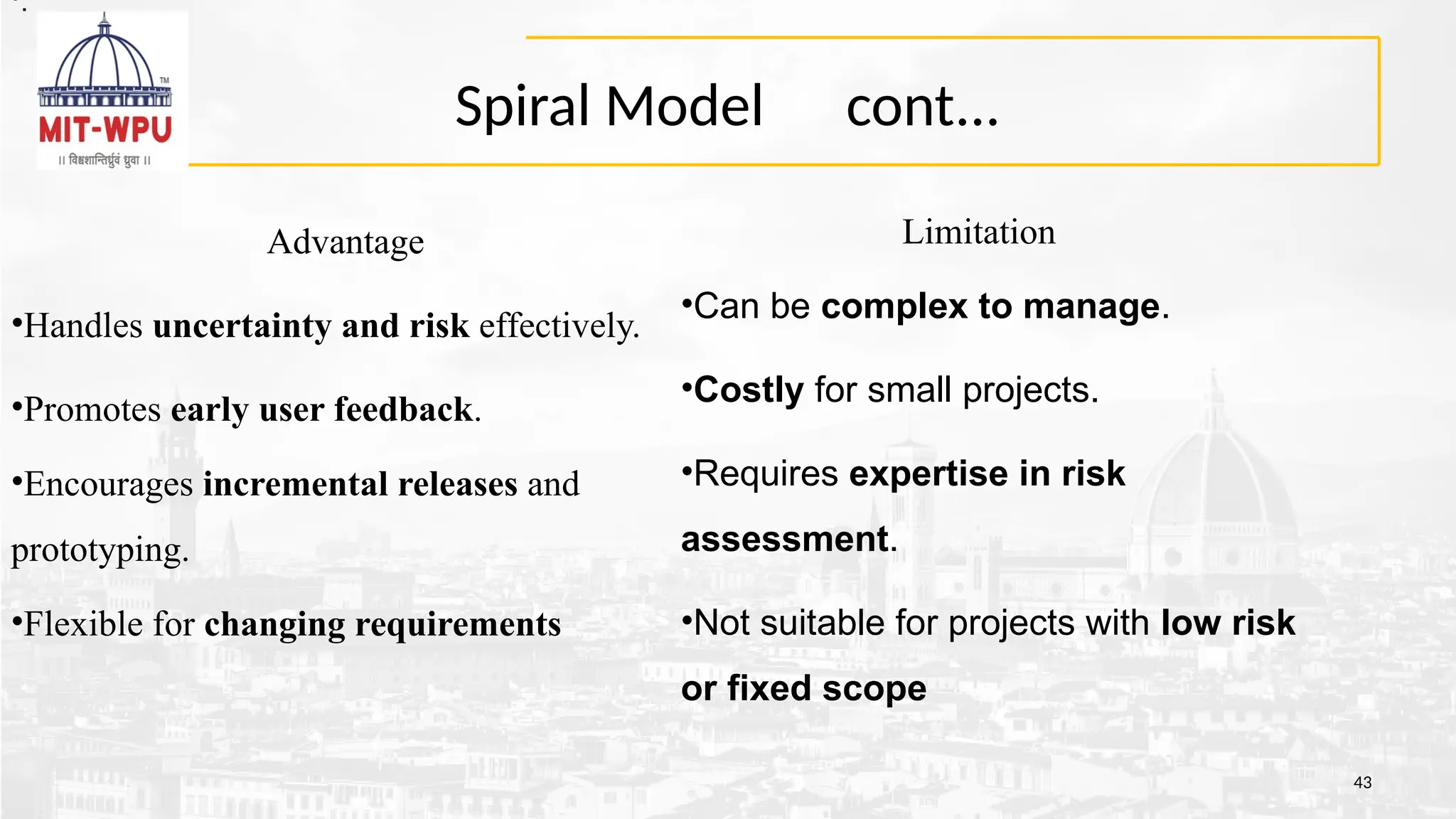Spiral Model cont...
43
Limitation
•Can be complex to manage.
•Costly for small projects.
•Requires expertise in risk
assessment.
•Not suitable for projects with low risk
or fixed scope
Advantage
•Handles uncertainty and risk effectively.
•Promotes early user feedback.
•Encourages incremental releases and
prototyping.
•Flexible for changing requirements
•.
•.
 