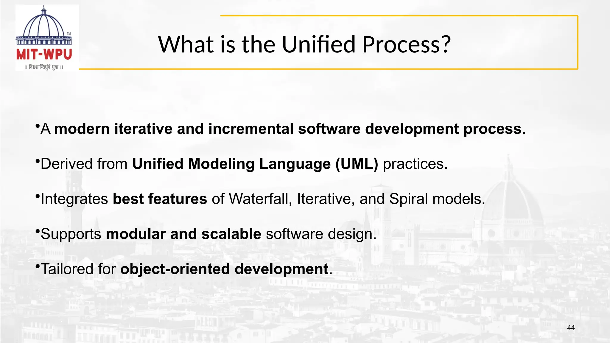 What is the Unified Process?
44
•A modern iterative and incremental software development process.
•Derived from Unified Modeling Language (UML) practices.
•Integrates best features of Waterfall, Iterative, and Spiral models.
•Supports modular and scalable software design.
•Tailored for object-oriented development.
 
