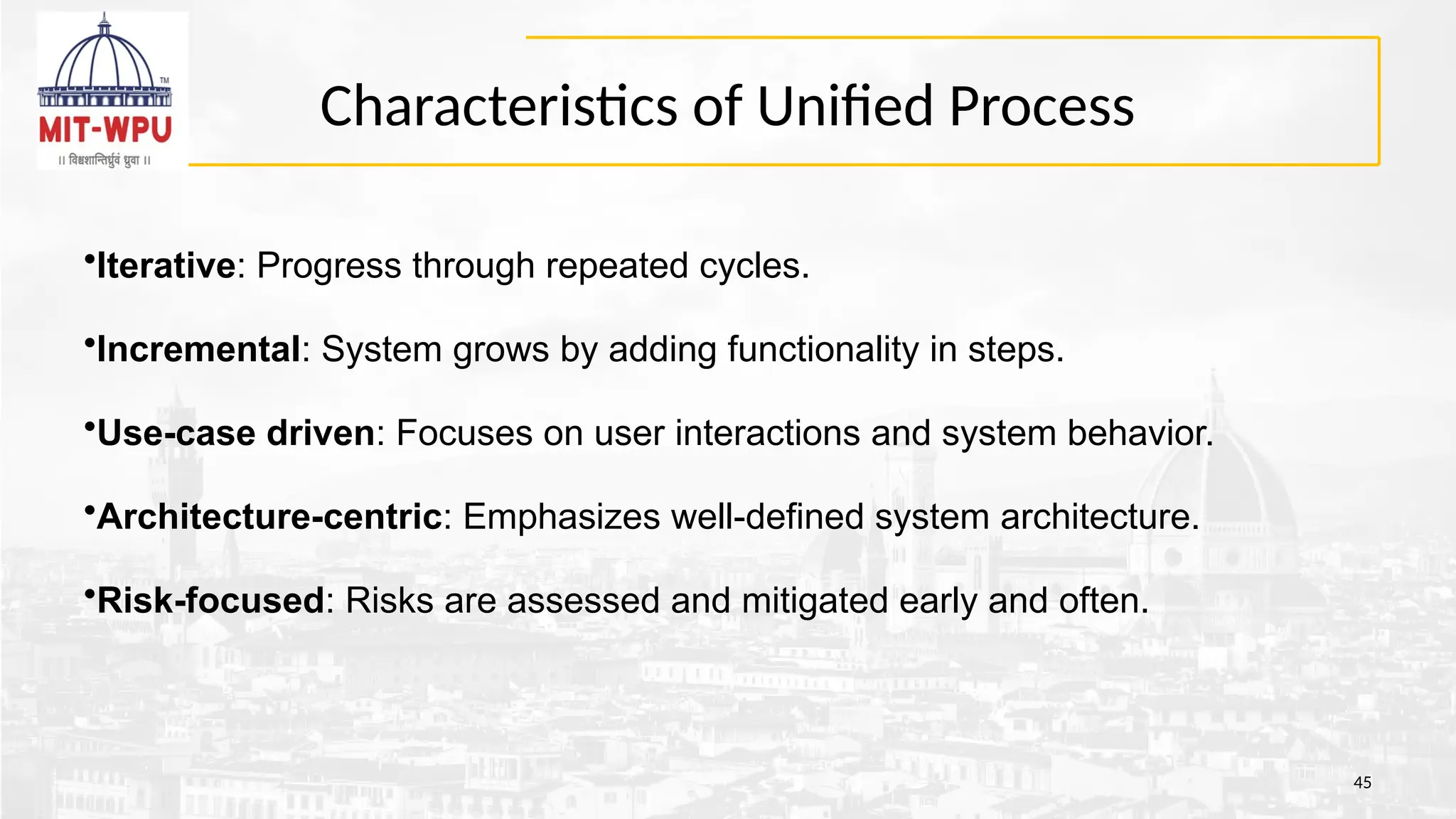 Characteristics of Unified Process
45
•Iterative: Progress through repeated cycles.
•Incremental: System grows by adding functionality in steps.
•Use-case driven: Focuses on user interactions and system behavior.
•Architecture-centric: Emphasizes well-defined system architecture.
•Risk-focused: Risks are assessed and mitigated early and often.
 