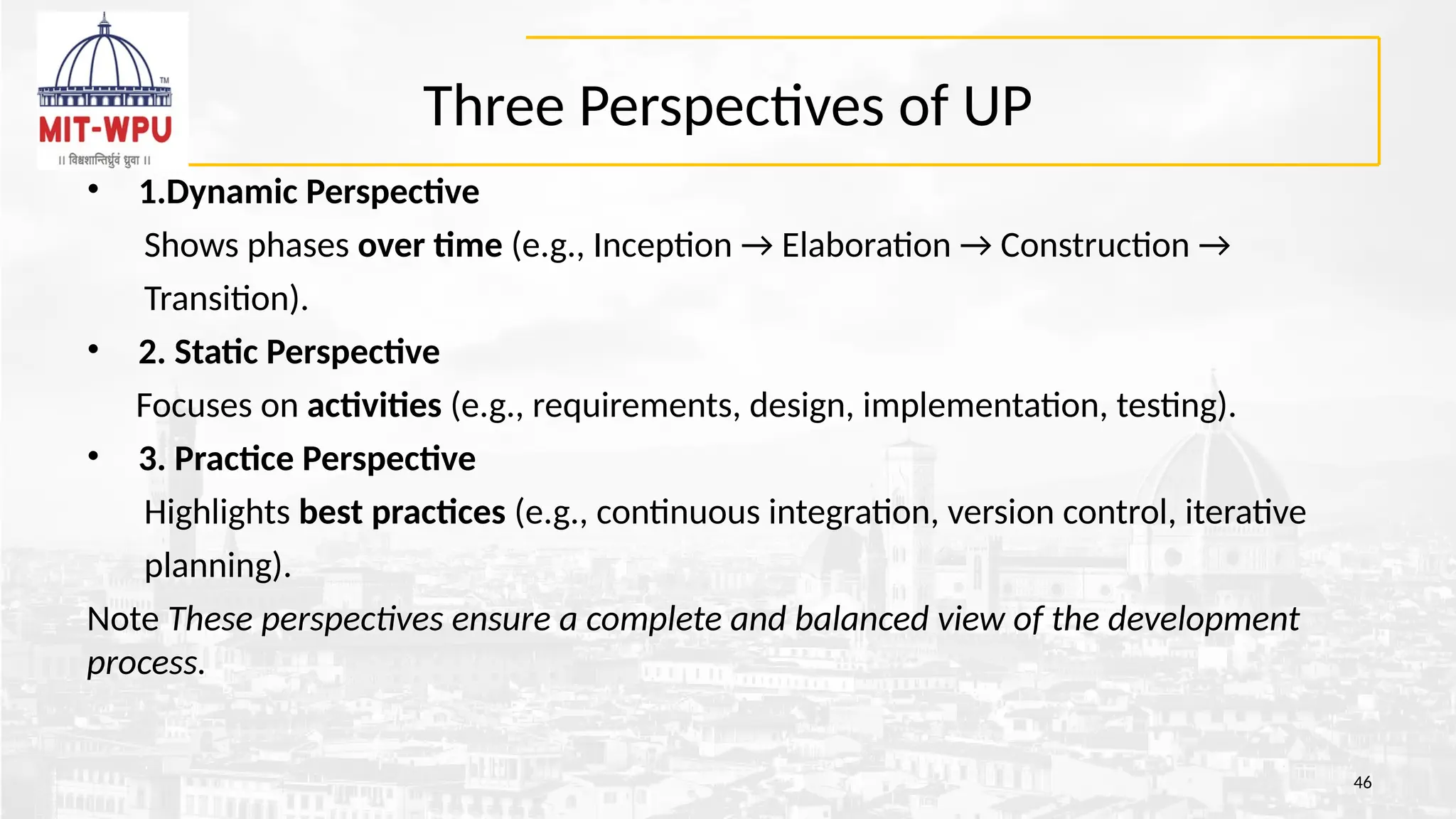 Three Perspectives of UP
46
• 1.Dynamic Perspective
Shows phases over time (e.g., Inception → Elaboration → Construction →
Transition).
• 2. Static Perspective
Focuses on activities (e.g., requirements, design, implementation, testing).
• 3. Practice Perspective
Highlights best practices (e.g., continuous integration, version control, iterative
planning).
Note These perspectives ensure a complete and balanced view of the development
process.
 