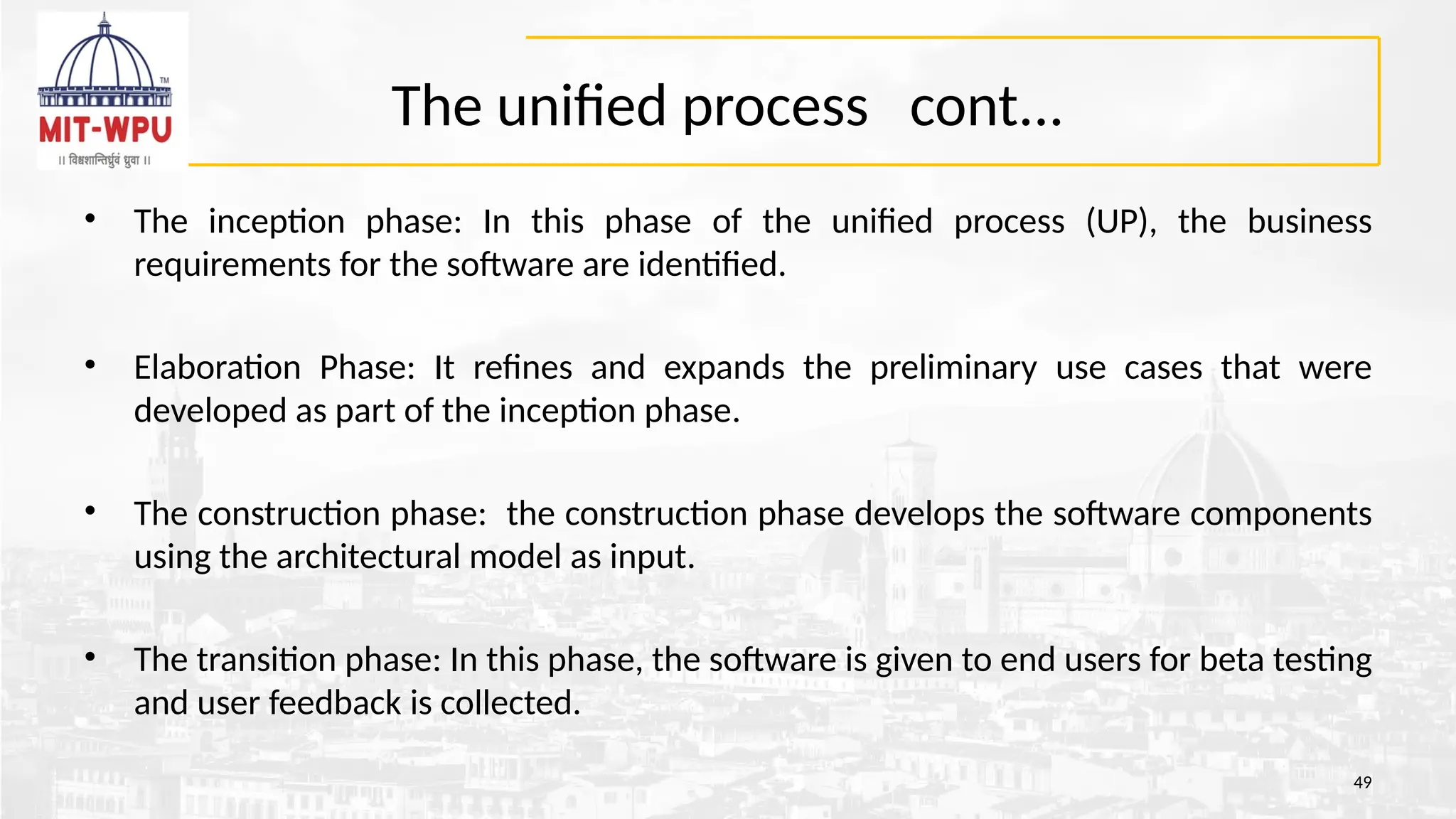 The unified process cont...
• The inception phase: In this phase of the unified process (UP), the business
requirements for the software are identified.
• Elaboration Phase: It refines and expands the preliminary use cases that were
developed as part of the inception phase.
• The construction phase: the construction phase develops the software components
using the architectural model as input.
• The transition phase: In this phase, the software is given to end users for beta testing
and user feedback is collected.
49
 