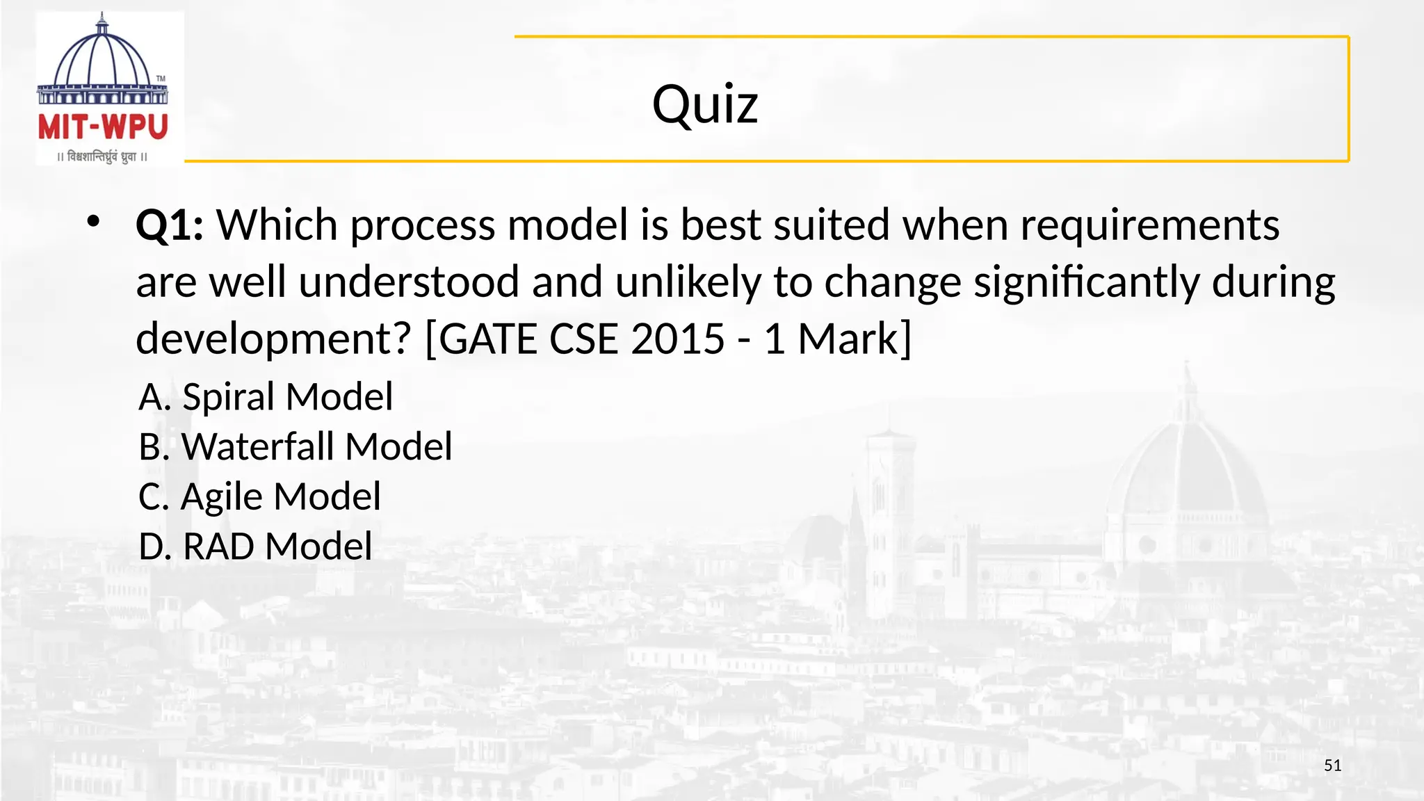 Quiz
• Q1: Which process model is best suited when requirements
are well understood and unlikely to change significantly during
development? [GATE CSE 2015 - 1 Mark]
A. Spiral Model
B. Waterfall Model
C. Agile Model
D. RAD Model
51
 