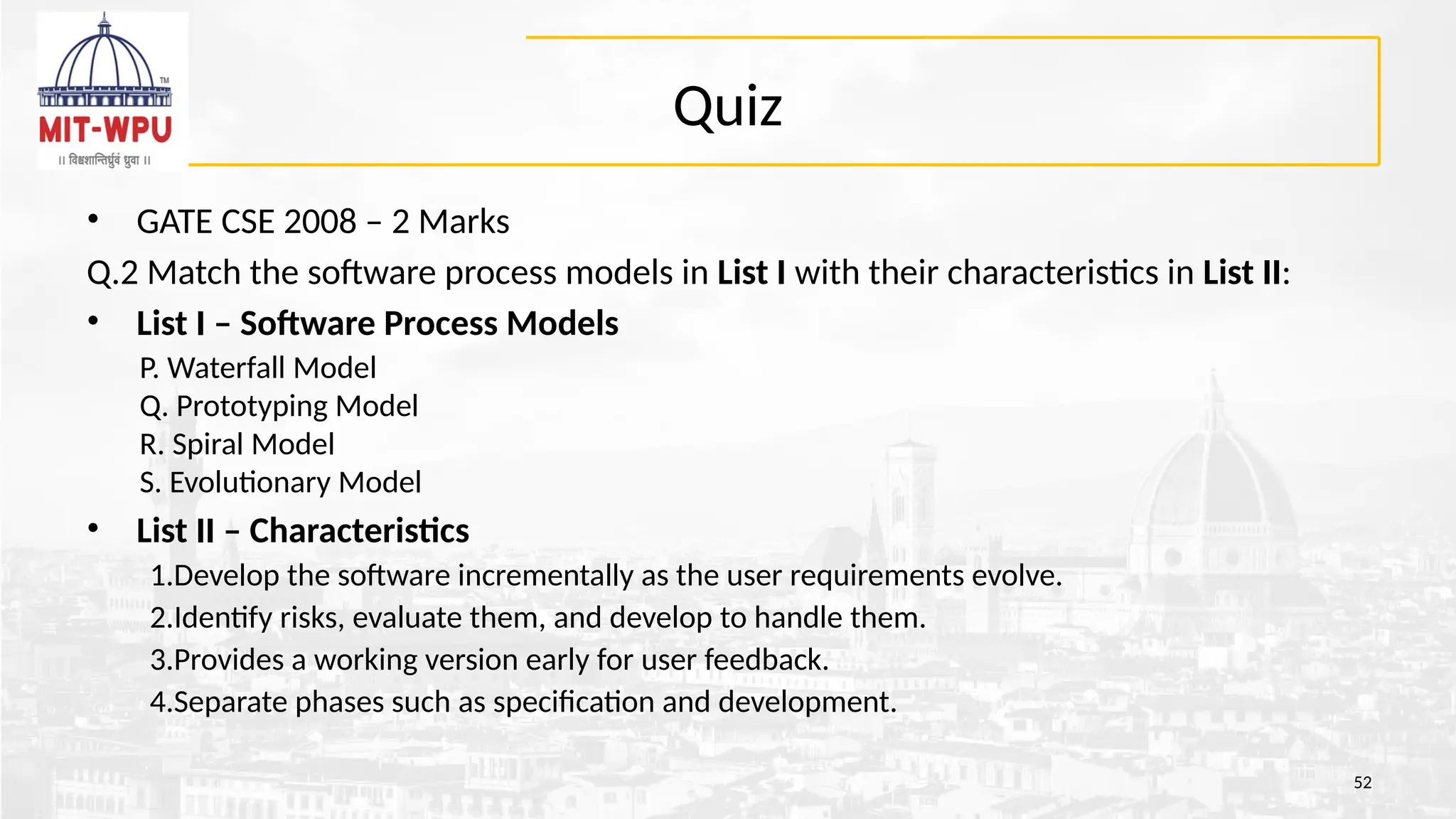 Quiz
• GATE CSE 2008 – 2 Marks
Q.2 Match the software process models in List I with their characteristics in List II:
• List I – Software Process Models
P. Waterfall Model
Q. Prototyping Model
R. Spiral Model
S. Evolutionary Model
• List II – Characteristics
1.Develop the software incrementally as the user requirements evolve.
2.Identify risks, evaluate them, and develop to handle them.
3.Provides a working version early for user feedback.
4.Separate phases such as specification and development.
52
 