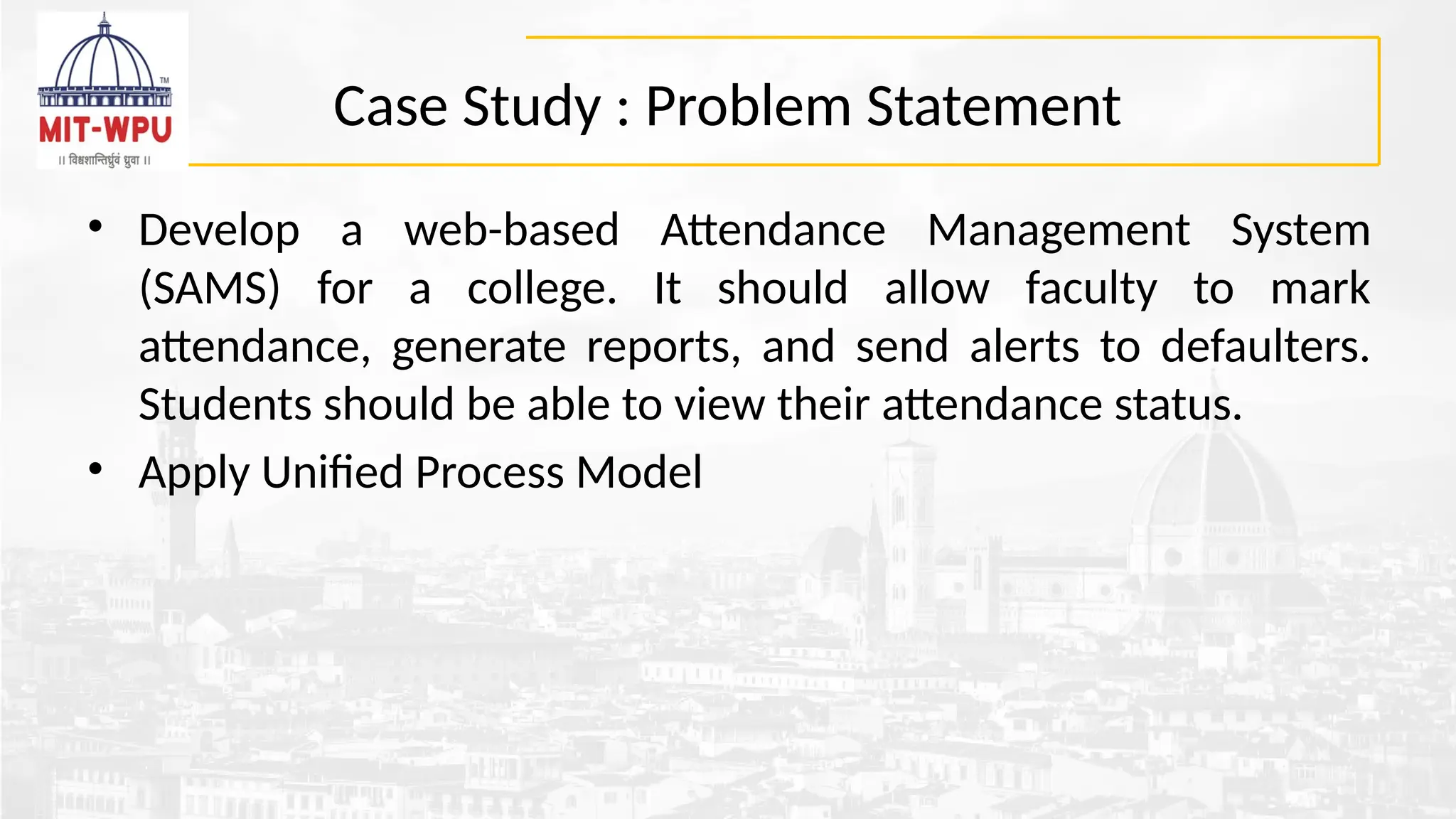 Case Study : Problem Statement
• Develop a web-based Attendance Management System
(SAMS) for a college. It should allow faculty to mark
attendance, generate reports, and send alerts to defaulters.
Students should be able to view their attendance status.
• Apply Unified Process Model
 