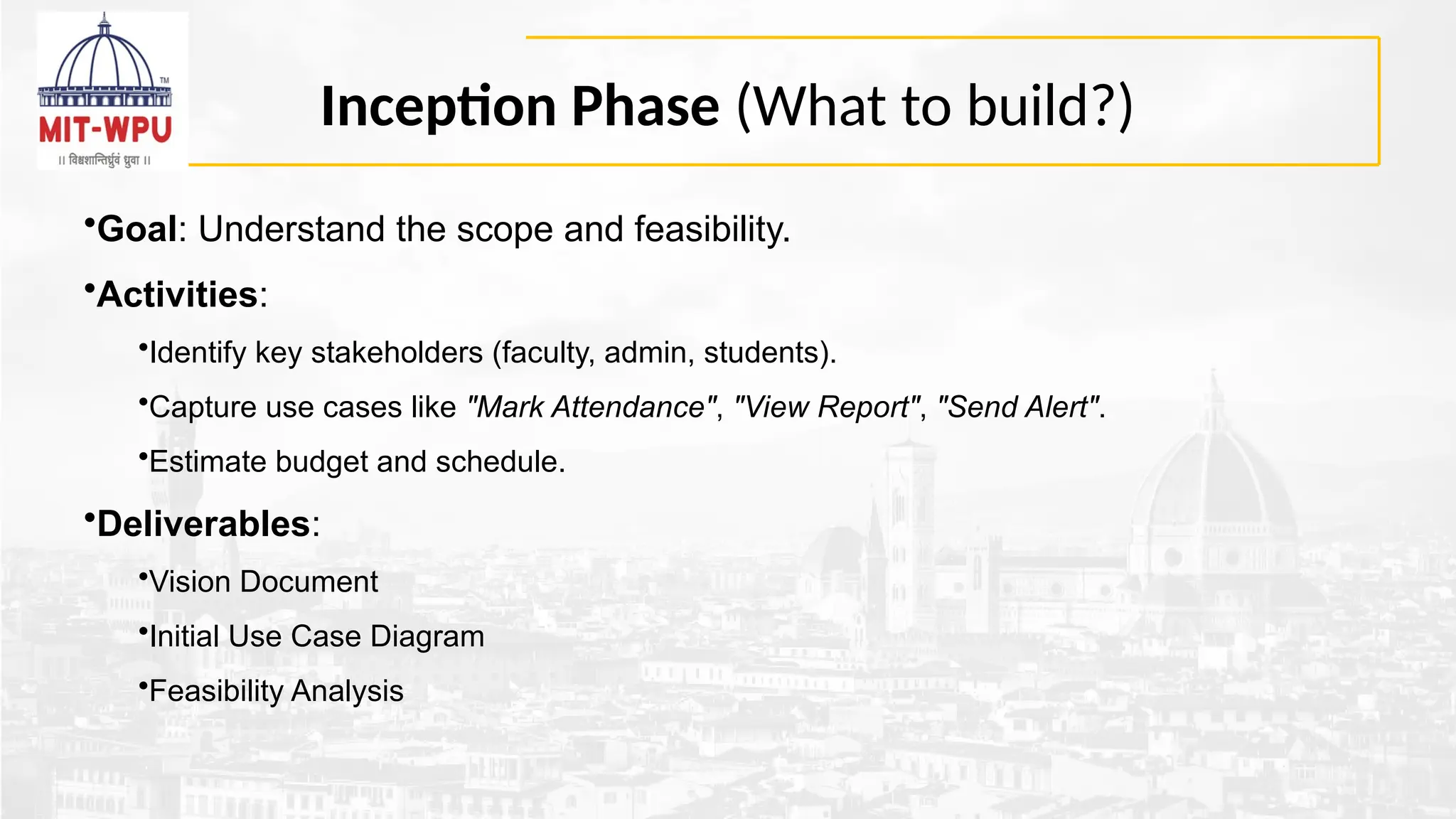 Inception Phase (What to build?)
•Goal: Understand the scope and feasibility.
•Activities:
•Identify key stakeholders (faculty, admin, students).
•Capture use cases like "Mark Attendance", "View Report", "Send Alert".
•Estimate budget and schedule.
•Deliverables:
•Vision Document
•Initial Use Case Diagram
•Feasibility Analysis
 