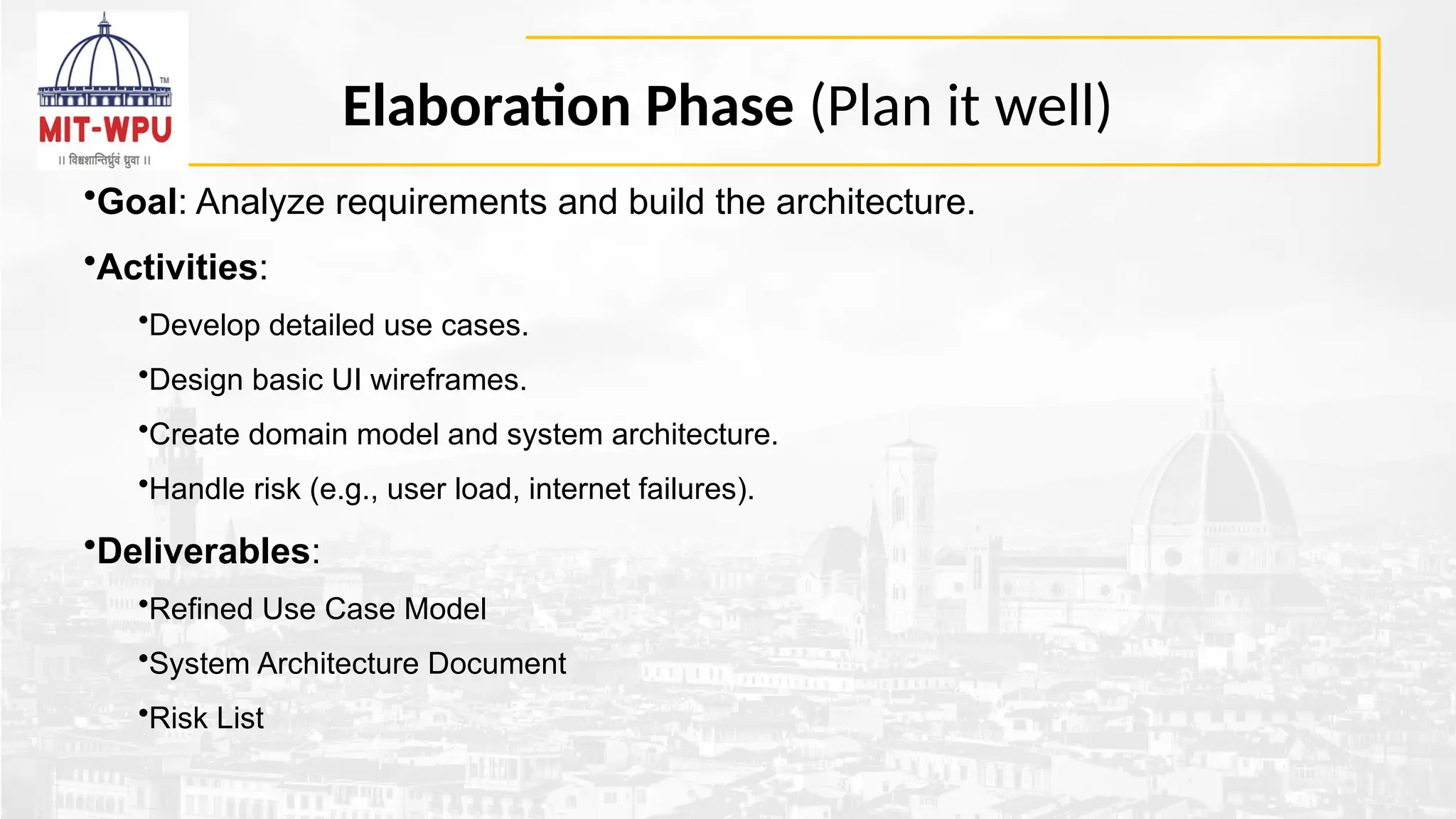 Elaboration Phase (Plan it well)
•Goal: Analyze requirements and build the architecture.
•Activities:
•Develop detailed use cases.
•Design basic UI wireframes.
•Create domain model and system architecture.
•Handle risk (e.g., user load, internet failures).
•Deliverables:
•Refined Use Case Model
•System Architecture Document
•Risk List
 