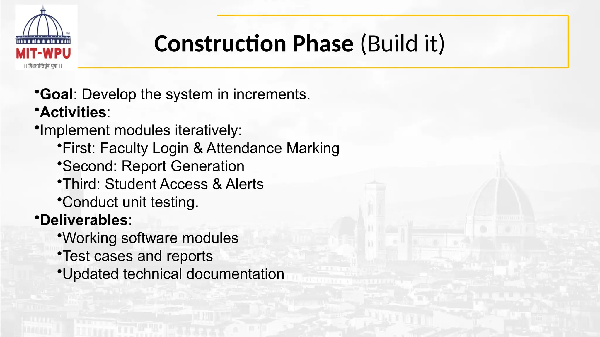 Construction Phase (Build it)
•Goal: Develop the system in increments.
•Activities:
•Implement modules iteratively:
•First: Faculty Login & Attendance Marking
•Second: Report Generation
•Third: Student Access & Alerts
•Conduct unit testing.
•Deliverables:
•Working software modules
•Test cases and reports
•Updated technical documentation
 