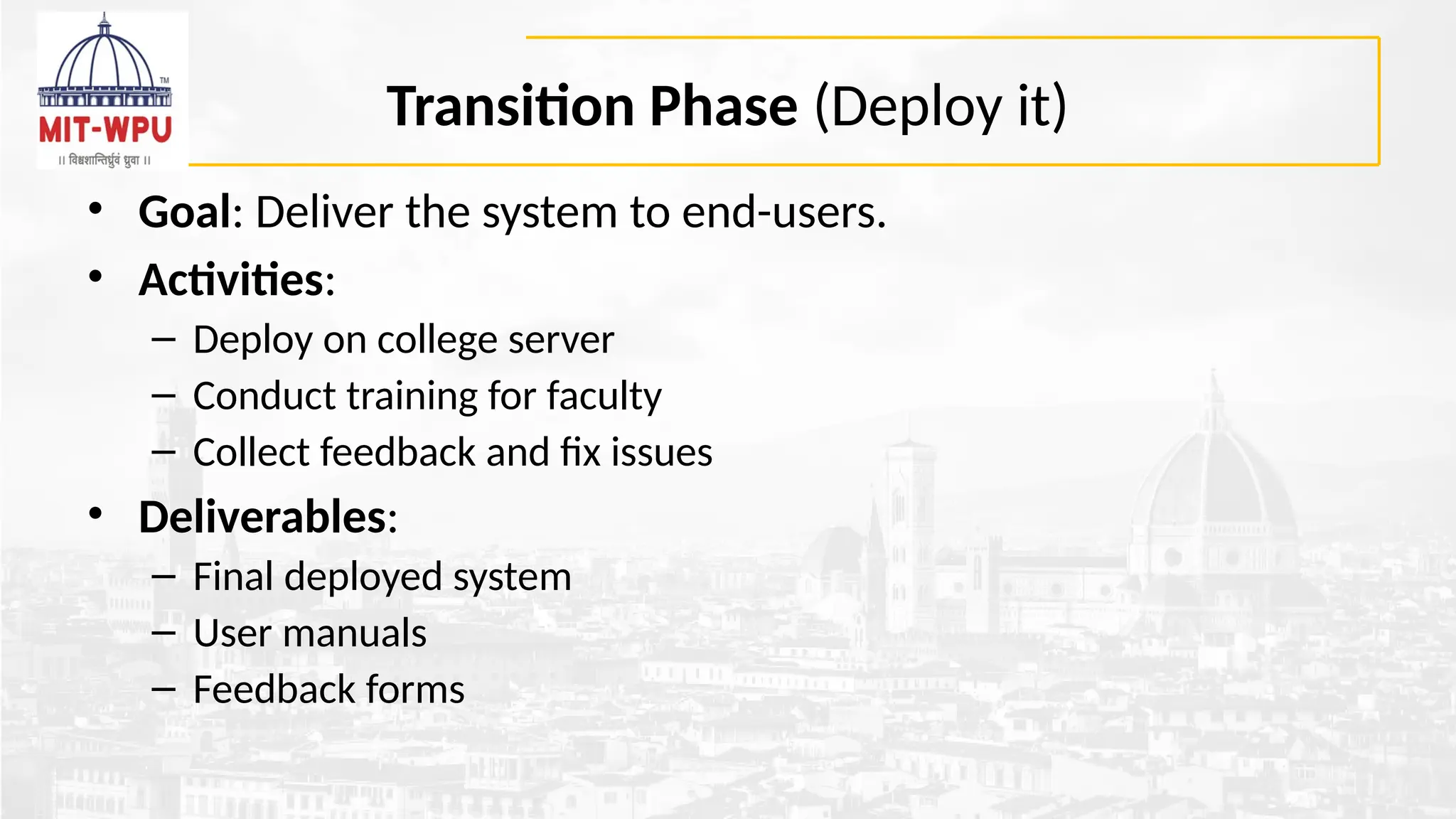 Transition Phase (Deploy it)
• Goal: Deliver the system to end-users.
• Activities:
– Deploy on college server
– Conduct training for faculty
– Collect feedback and fix issues
• Deliverables:
– Final deployed system
– User manuals
– Feedback forms
 