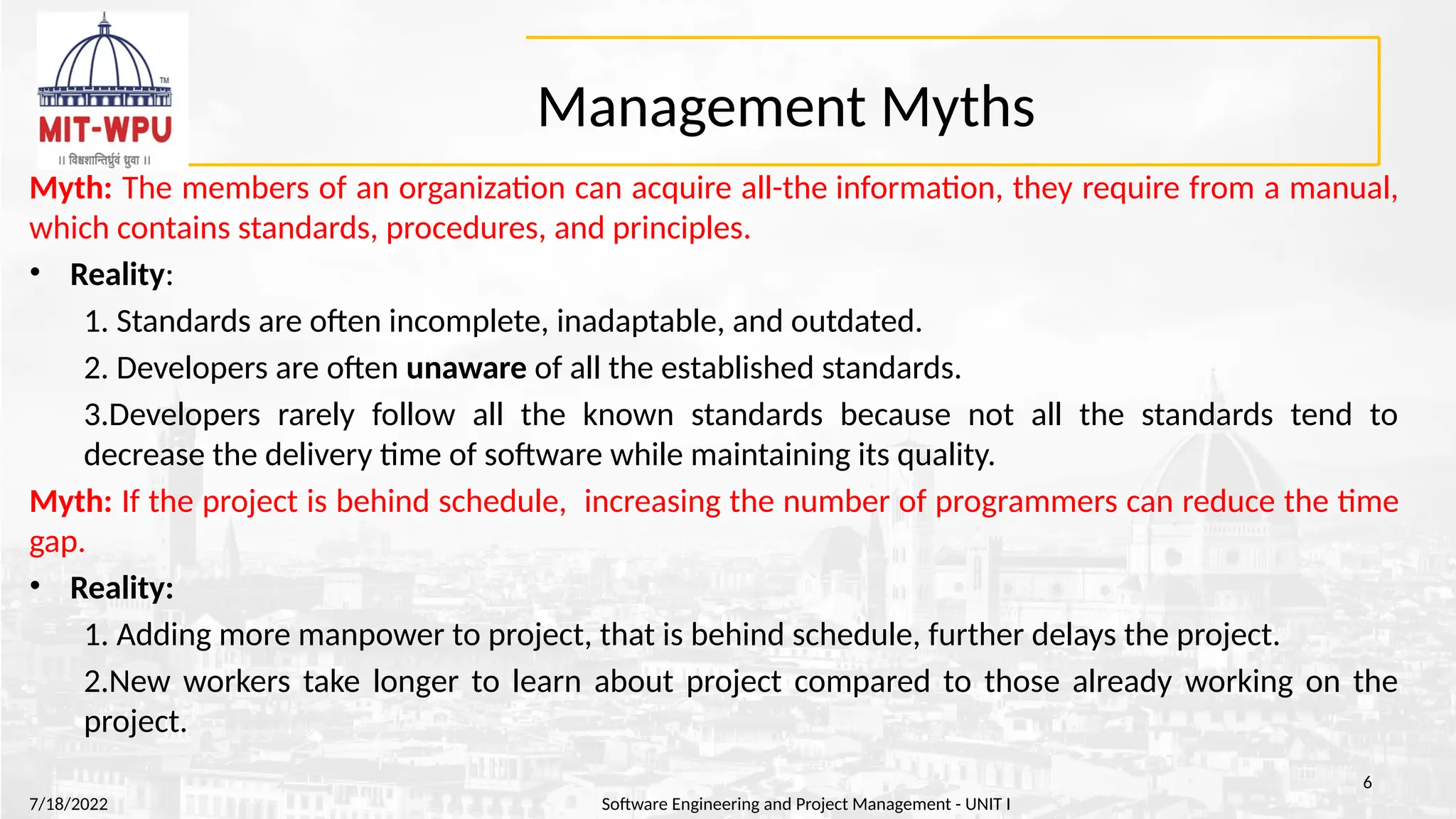 Management Myths
Myth: The members of an organization can acquire all-the information, they require from a manual,
which contains standards, procedures, and principles.
• Reality:
1. Standards are often incomplete, inadaptable, and outdated.
2. Developers are often unaware of all the established standards.
3.Developers rarely follow all the known standards because not all the standards tend to
decrease the delivery time of software while maintaining its quality.
Myth: If the project is behind schedule, increasing the number of programmers can reduce the time
gap.
• Reality:
1. Adding more manpower to project, that is behind schedule, further delays the project.
2.New workers take longer to learn about project compared to those already working on the
project.
7/18/2022 Software Engineering and Project Management - UNIT I
6
 