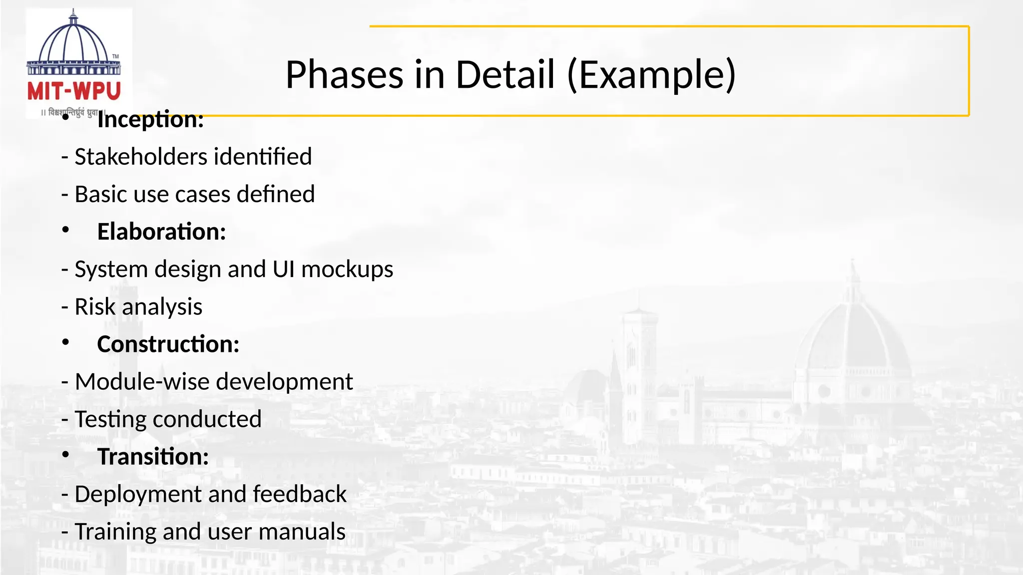 Phases in Detail (Example)
• Inception:
- Stakeholders identified
- Basic use cases defined
• Elaboration:
- System design and UI mockups
- Risk analysis
• Construction:
- Module-wise development
- Testing conducted
• Transition:
- Deployment and feedback
- Training and user manuals
 