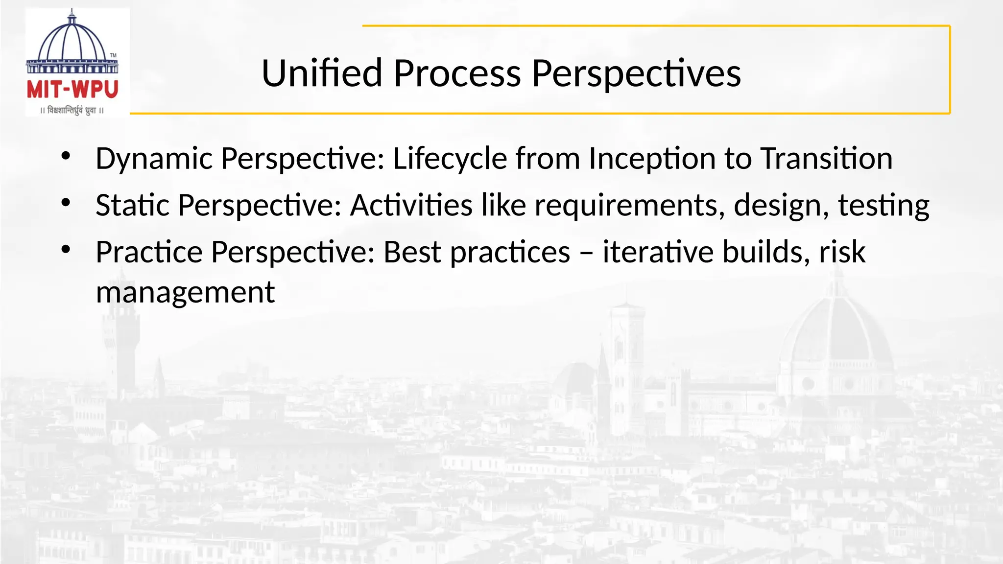 Unified Process Perspectives
• Dynamic Perspective: Lifecycle from Inception to Transition
• Static Perspective: Activities like requirements, design, testing
• Practice Perspective: Best practices – iterative builds, risk
management
 
