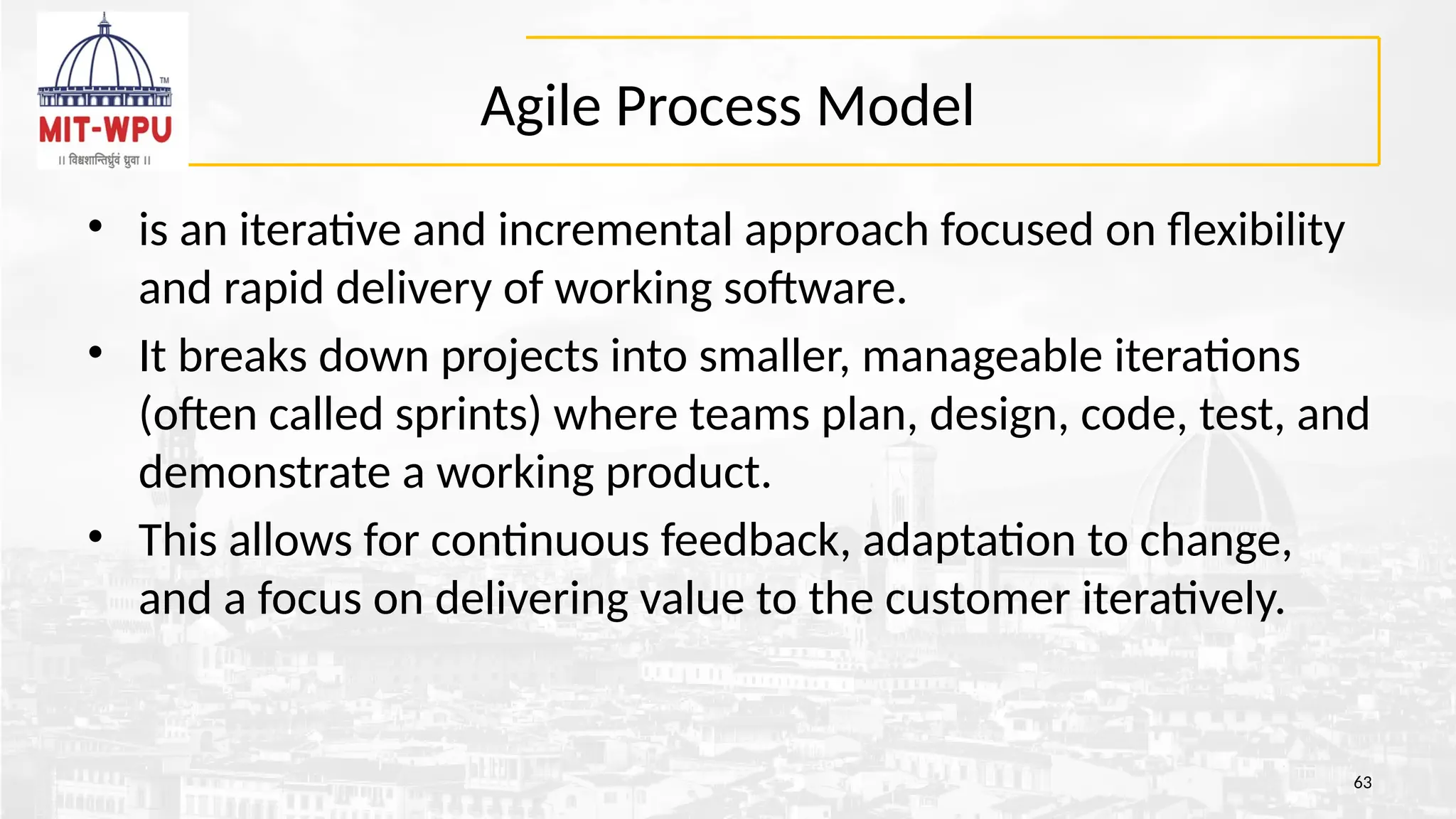 Agile Process Model
• is an iterative and incremental approach focused on flexibility
and rapid delivery of working software.
• It breaks down projects into smaller, manageable iterations
(often called sprints) where teams plan, design, code, test, and
demonstrate a working product.
• This allows for continuous feedback, adaptation to change,
and a focus on delivering value to the customer iteratively.
63
 