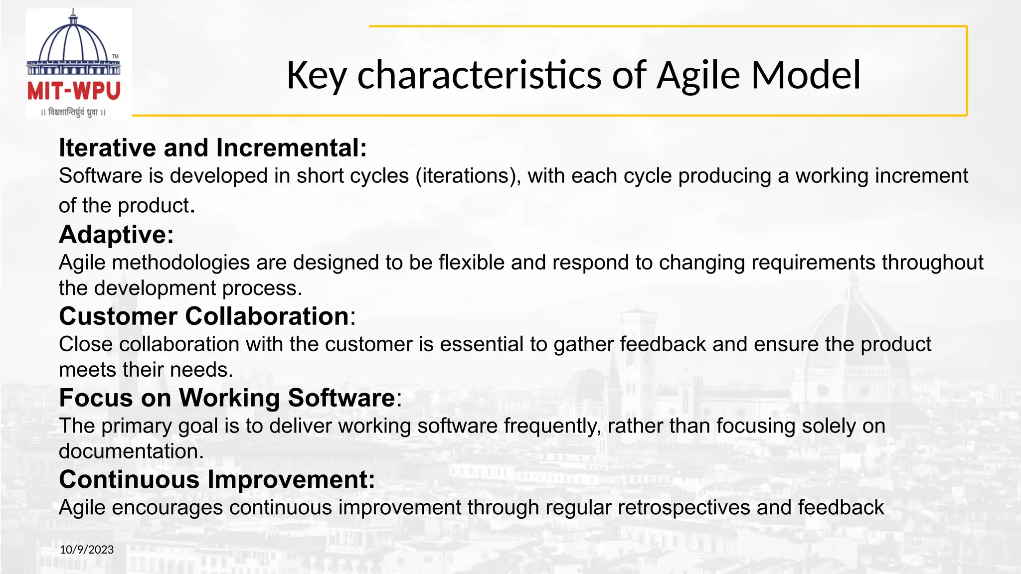 Key characteristics of Agile Model
10/9/2023
Iterative and Incremental:
Software is developed in short cycles (iterations), with each cycle producing a working increment
of the product.
Adaptive:
Agile methodologies are designed to be flexible and respond to changing requirements throughout
the development process.
Customer Collaboration:
Close collaboration with the customer is essential to gather feedback and ensure the product
meets their needs.
Focus on Working Software:
The primary goal is to deliver working software frequently, rather than focusing solely on
documentation.
Continuous Improvement:
Agile encourages continuous improvement through regular retrospectives and feedback
 