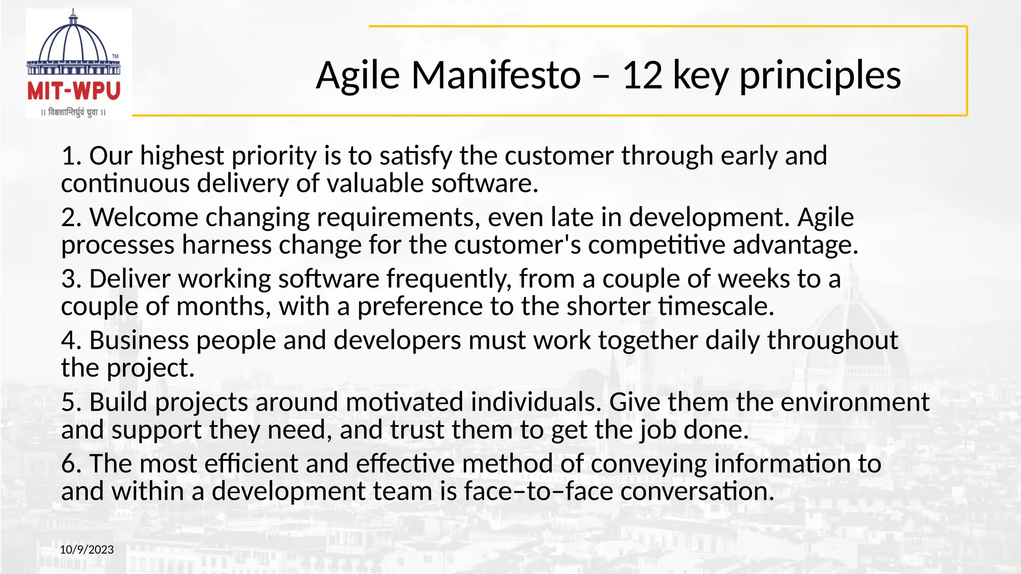 Agile Manifesto – 12 key principles
10/9/2023
1. Our highest priority is to satisfy the customer through early and
continuous delivery of valuable software.
2. Welcome changing requirements, even late in development. Agile
processes harness change for the customer's competitive advantage.
3. Deliver working software frequently, from a couple of weeks to a
couple of months, with a preference to the shorter timescale.
4. Business people and developers must work together daily throughout
the project.
5. Build projects around motivated individuals. Give them the environment
and support they need, and trust them to get the job done.
6. The most efficient and effective method of conveying information to
and within a development team is face–to–face conversation.
 