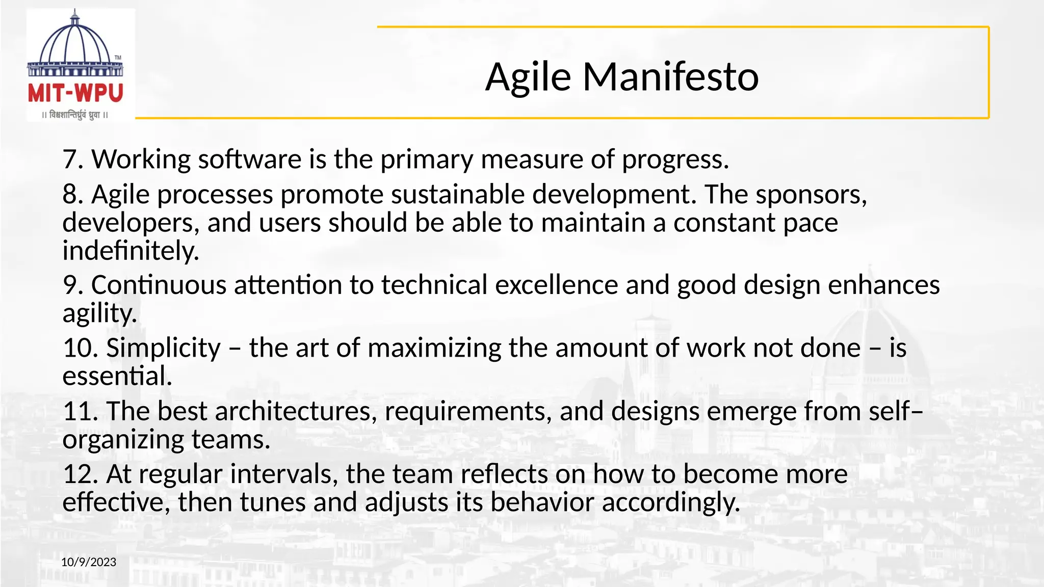 Agile Manifesto
10/9/2023
7. Working software is the primary measure of progress.
8. Agile processes promote sustainable development. The sponsors,
developers, and users should be able to maintain a constant pace
indefinitely.
9. Continuous attention to technical excellence and good design enhances
agility.
10. Simplicity – the art of maximizing the amount of work not done – is
essential.
11. The best architectures, requirements, and designs emerge from self–
organizing teams.
12. At regular intervals, the team reflects on how to become more
effective, then tunes and adjusts its behavior accordingly.
 