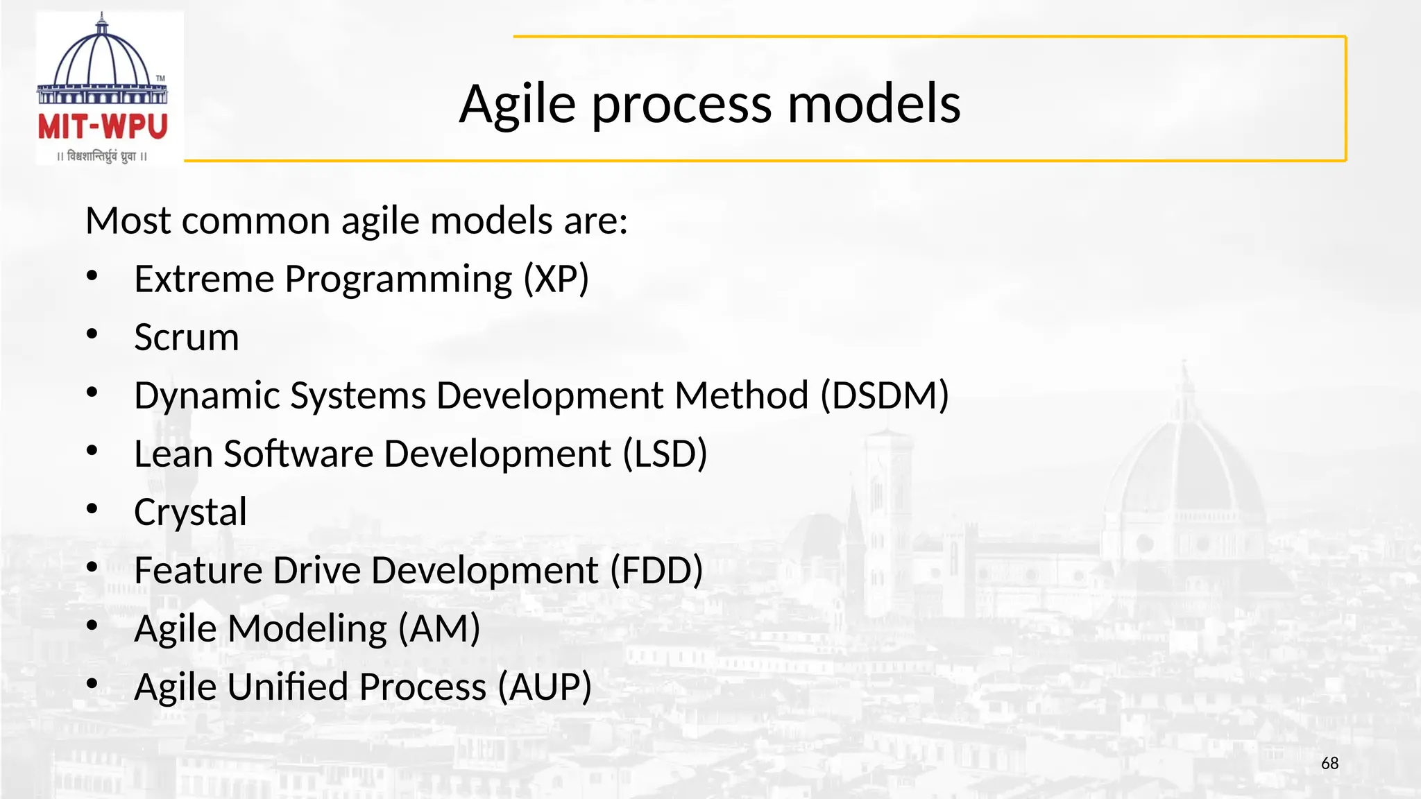 Agile process models
Most common agile models are:
• Extreme Programming (XP)
• Scrum
• Dynamic Systems Development Method (DSDM)
• Lean Software Development (LSD)
• Crystal
• Feature Drive Development (FDD)
• Agile Modeling (AM)
• Agile Unified Process (AUP)
68
 