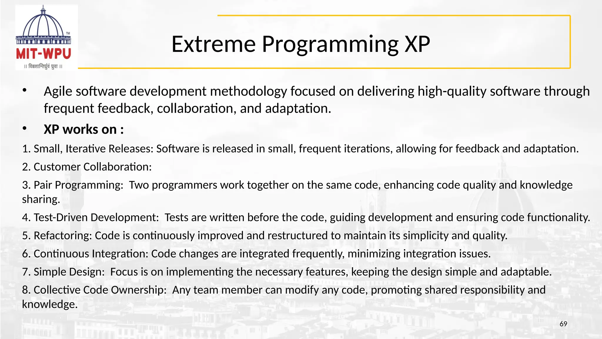 Extreme Programming XP
• Agile software development methodology focused on delivering high-quality software through
frequent feedback, collaboration, and adaptation.
• XP works on :
1. Small, Iterative Releases: Software is released in small, frequent iterations, allowing for feedback and adaptation.
2. Customer Collaboration:
3. Pair Programming: Two programmers work together on the same code, enhancing code quality and knowledge
sharing.
4. Test-Driven Development: Tests are written before the code, guiding development and ensuring code functionality.
5. Refactoring: Code is continuously improved and restructured to maintain its simplicity and quality.
6. Continuous Integration: Code changes are integrated frequently, minimizing integration issues.
7. Simple Design: Focus is on implementing the necessary features, keeping the design simple and adaptable.
8. Collective Code Ownership: Any team member can modify any code, promoting shared responsibility and
knowledge.
69
 