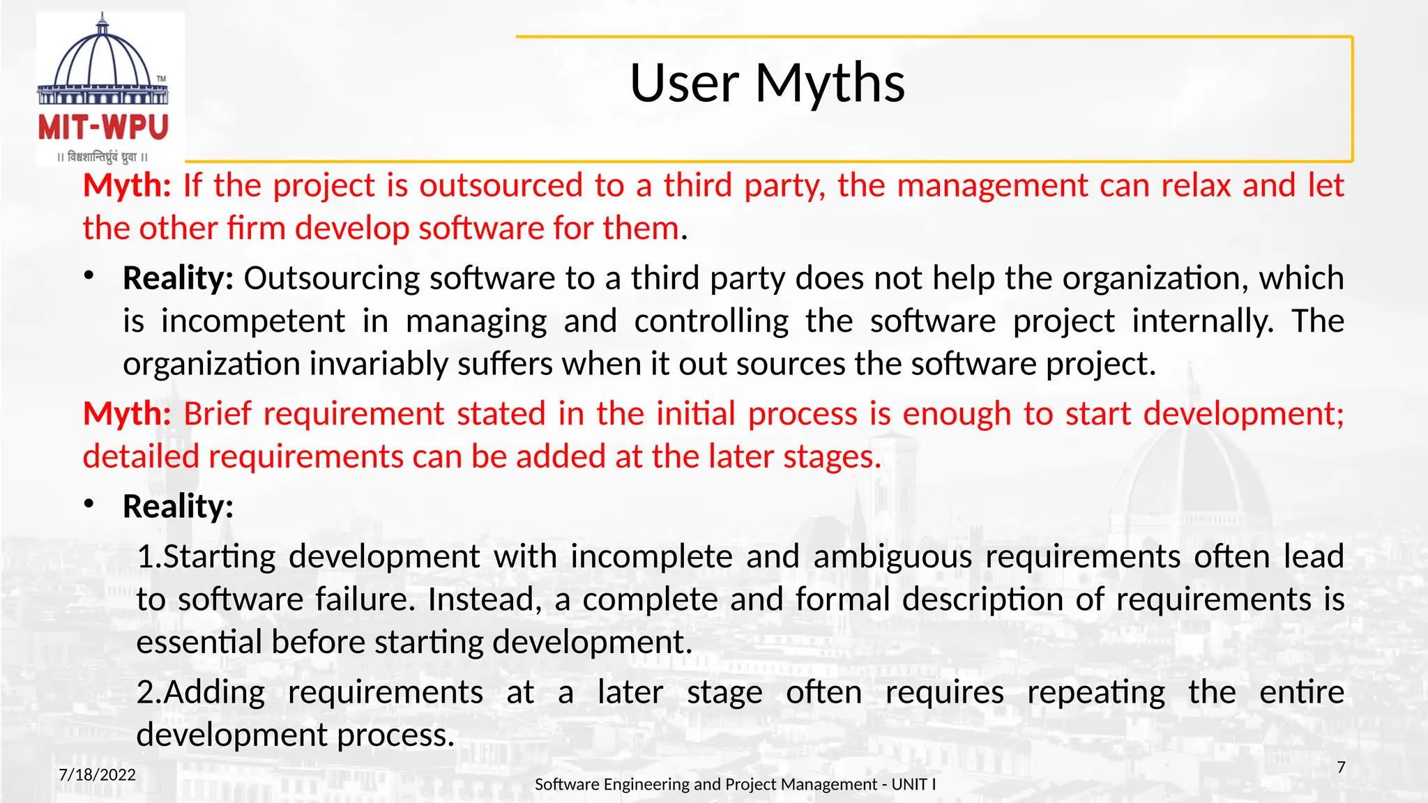 User Myths
Myth: If the project is outsourced to a third party, the management can relax and let
the other firm develop software for them.
• Reality: Outsourcing software to a third party does not help the organization, which
is incompetent in managing and controlling the software project internally. The
organization invariably suffers when it out sources the software project.
Myth: Brief requirement stated in the initial process is enough to start development;
detailed requirements can be added at the later stages.
• Reality:
1.Starting development with incomplete and ambiguous requirements often lead
to software failure. Instead, a complete and formal description of requirements is
essential before starting development.
2.Adding requirements at a later stage often requires repeating the entire
development process.
7/18/2022
Software Engineering and Project Management - UNIT I
7
 