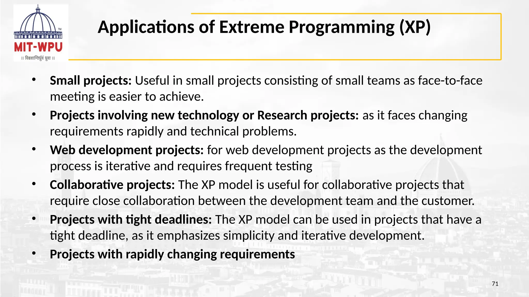 Applications of Extreme Programming (XP)
• Small projects: Useful in small projects consisting of small teams as face-to-face
meeting is easier to achieve.
• Projects involving new technology or Research projects: as it faces changing
requirements rapidly and technical problems.
• Web development projects: for web development projects as the development
process is iterative and requires frequent testing
• Collaborative projects: The XP model is useful for collaborative projects that
require close collaboration between the development team and the customer.
• Projects with tight deadlines: The XP model can be used in projects that have a
tight deadline, as it emphasizes simplicity and iterative development.
• Projects with rapidly changing requirements
71
 
