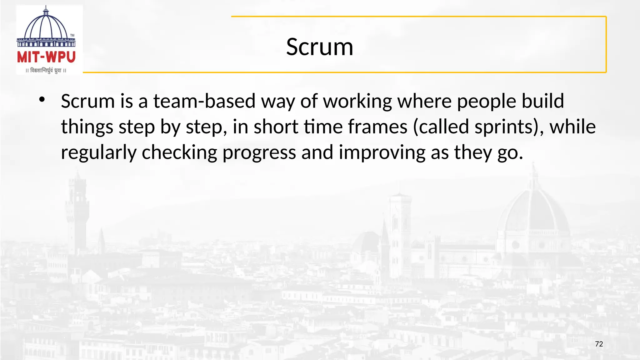 Scrum
• Scrum is a team-based way of working where people build
things step by step, in short time frames (called sprints), while
regularly checking progress and improving as they go.
72
 
