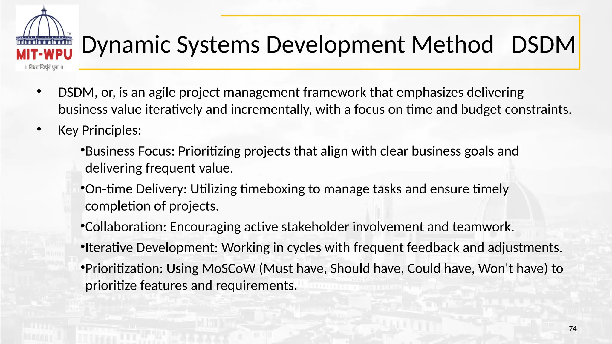 Dynamic Systems Development Method DSDM
• DSDM, or, is an agile project management framework that emphasizes delivering
business value iteratively and incrementally, with a focus on time and budget constraints.
• Key Principles:
•Business Focus: Prioritizing projects that align with clear business goals and
delivering frequent value.
•On-time Delivery: Utilizing timeboxing to manage tasks and ensure timely
completion of projects.
•Collaboration: Encouraging active stakeholder involvement and teamwork.
•Iterative Development: Working in cycles with frequent feedback and adjustments.
•Prioritization: Using MoSCoW (Must have, Should have, Could have, Won't have) to
prioritize features and requirements.
74
 