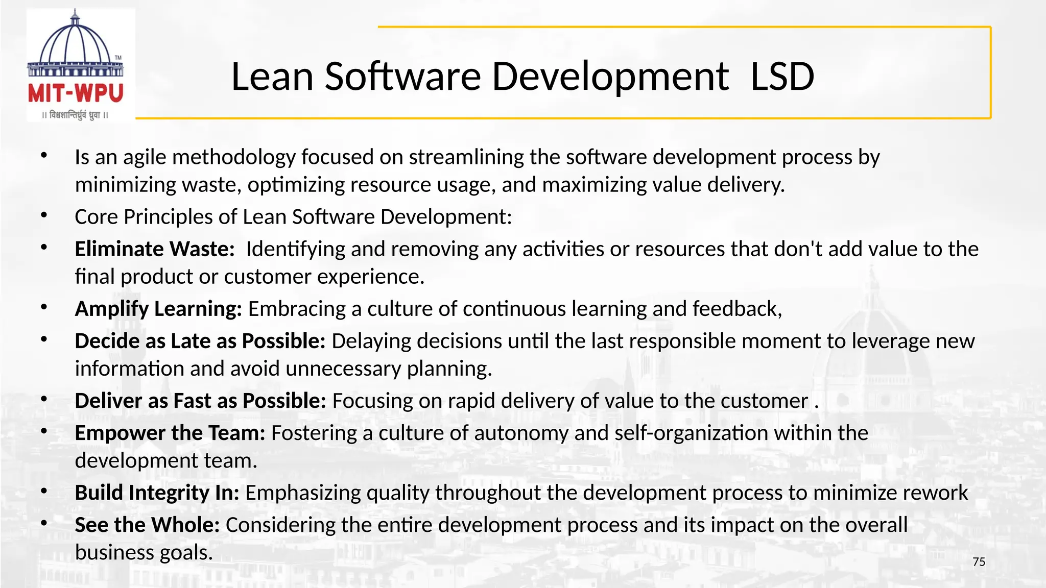 Lean Software Development LSD
• Is an agile methodology focused on streamlining the software development process by
minimizing waste, optimizing resource usage, and maximizing value delivery.
• Core Principles of Lean Software Development:
• Eliminate Waste: Identifying and removing any activities or resources that don't add value to the
final product or customer experience.
• Amplify Learning: Embracing a culture of continuous learning and feedback,
• Decide as Late as Possible: Delaying decisions until the last responsible moment to leverage new
information and avoid unnecessary planning.
• Deliver as Fast as Possible: Focusing on rapid delivery of value to the customer .
• Empower the Team: Fostering a culture of autonomy and self-organization within the
development team.
• Build Integrity In: Emphasizing quality throughout the development process to minimize rework
• See the Whole: Considering the entire development process and its impact on the overall
business goals. 75
 