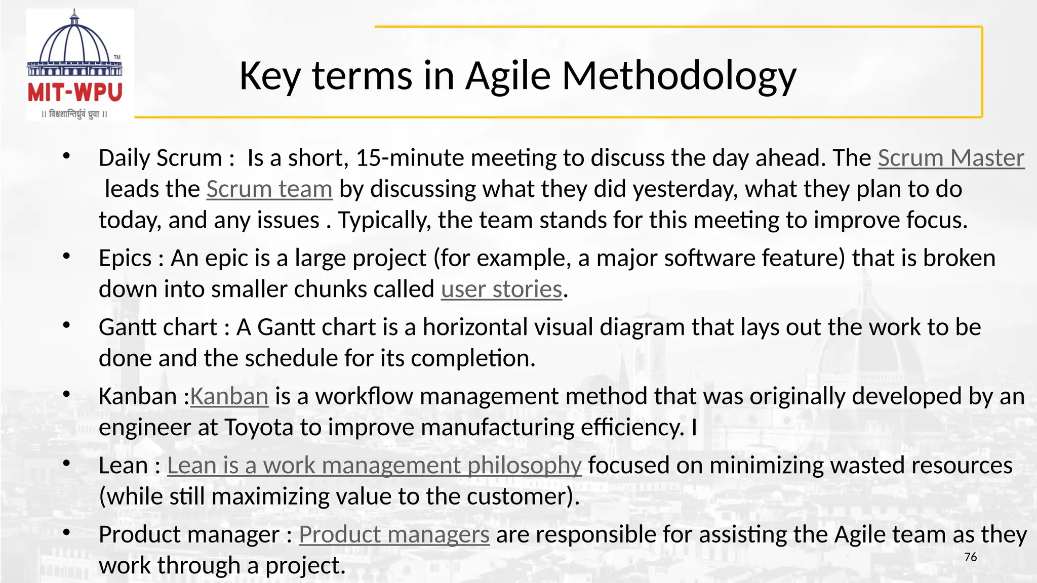 Key terms in Agile Methodology
• Daily Scrum : Is a short, 15-minute meeting to discuss the day ahead. The Scrum Master
leads the Scrum team by discussing what they did yesterday, what they plan to do
today, and any issues . Typically, the team stands for this meeting to improve focus.
• Epics : An epic is a large project (for example, a major software feature) that is broken
down into smaller chunks called user stories.
• Gantt chart : A Gantt chart is a horizontal visual diagram that lays out the work to be
done and the schedule for its completion.
• Kanban :Kanban is a workflow management method that was originally developed by an
engineer at Toyota to improve manufacturing efficiency. I
• Lean : Lean is a work management philosophy focused on minimizing wasted resources
(while still maximizing value to the customer).
• Product manager : Product managers are responsible for assisting the Agile team as they
work through a project. 76
 