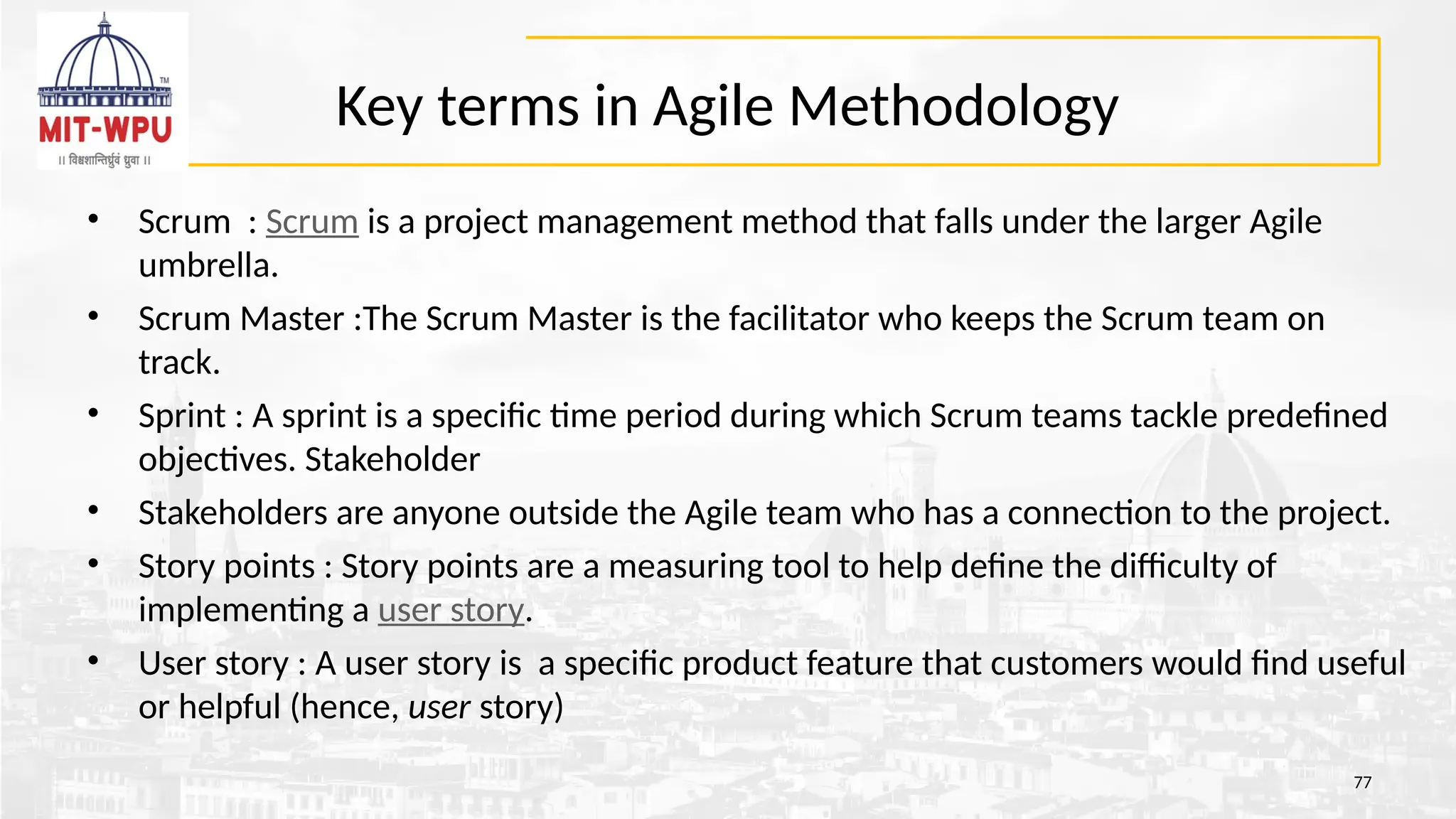 Key terms in Agile Methodology
• Scrum : Scrum is a project management method that falls under the larger Agile
umbrella.
• Scrum Master :The Scrum Master is the facilitator who keeps the Scrum team on
track.
• Sprint : A sprint is a specific time period during which Scrum teams tackle predefined
objectives. Stakeholder
• Stakeholders are anyone outside the Agile team who has a connection to the project.
• Story points : Story points are a measuring tool to help define the difficulty of
implementing a user story.
• User story : A user story is a specific product feature that customers would find useful
or helpful (hence, user story)
77
 