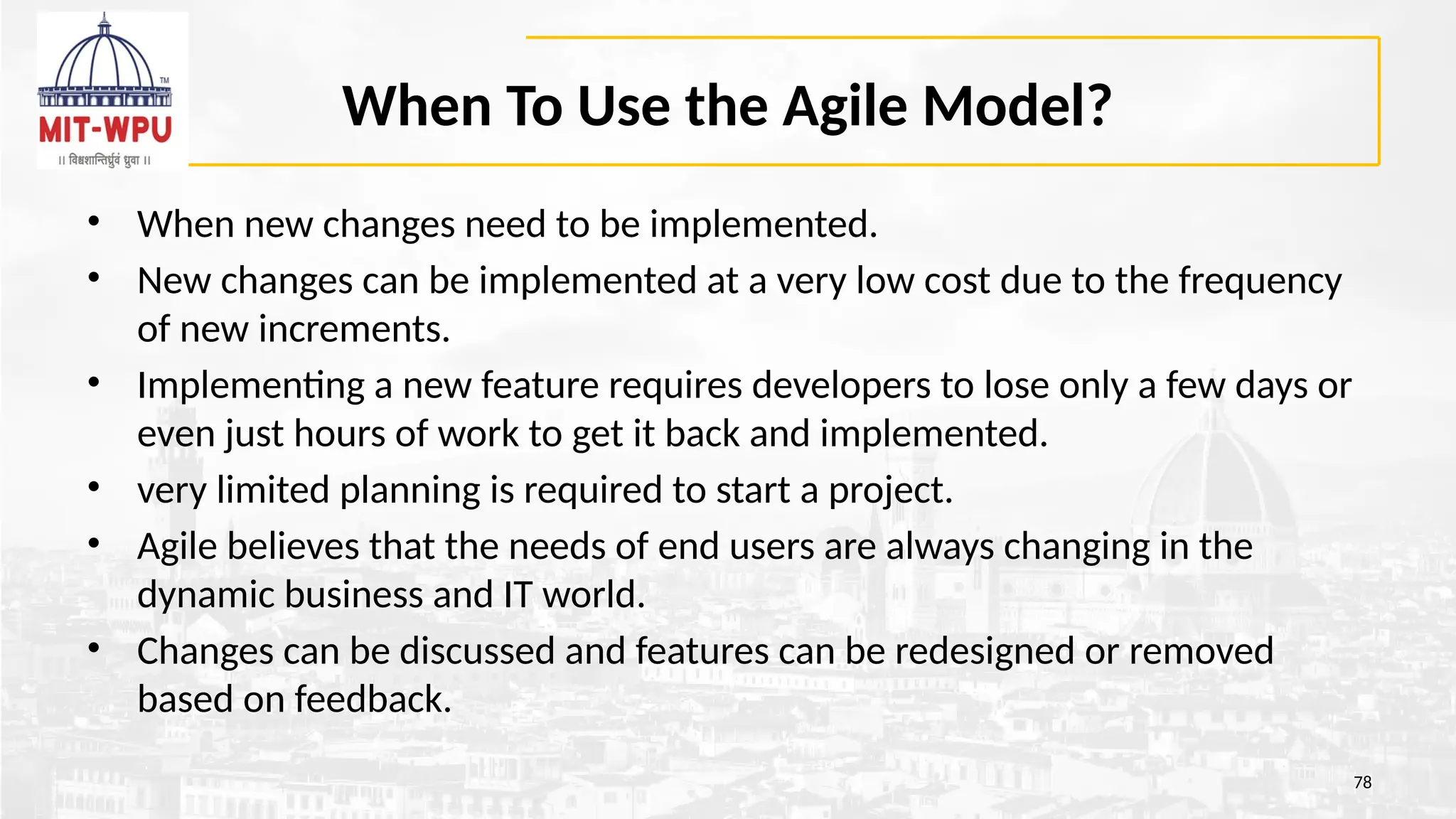 When To Use the Agile Model?
• When new changes need to be implemented.
• New changes can be implemented at a very low cost due to the frequency
of new increments.
• Implementing a new feature requires developers to lose only a few days or
even just hours of work to get it back and implemented.
• very limited planning is required to start a project.
• Agile believes that the needs of end users are always changing in the
dynamic business and IT world.
• Changes can be discussed and features can be redesigned or removed
based on feedback.
78
 