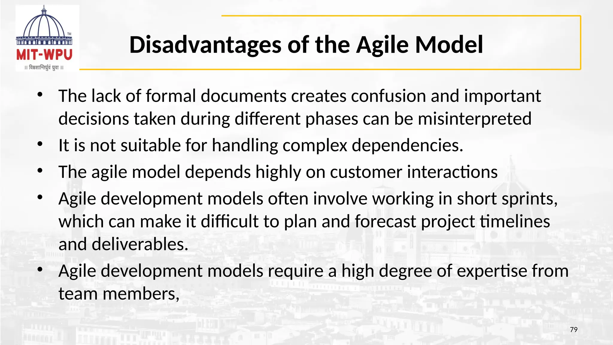 Disadvantages of the Agile Model
• The lack of formal documents creates confusion and important
decisions taken during different phases can be misinterpreted
• It is not suitable for handling complex dependencies.
• The agile model depends highly on customer interactions
• Agile development models often involve working in short sprints,
which can make it difficult to plan and forecast project timelines
and deliverables.
• Agile development models require a high degree of expertise from
team members,
79
 