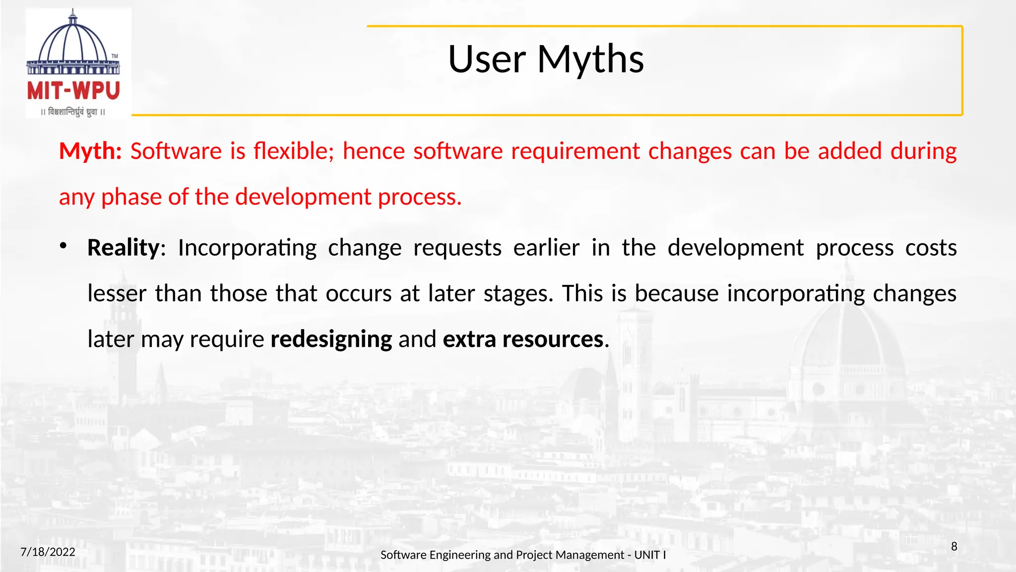 User Myths
Myth: Software is flexible; hence software requirement changes can be added during
any phase of the development process.
• Reality: Incorporating change requests earlier in the development process costs
lesser than those that occurs at later stages. This is because incorporating changes
later may require redesigning and extra resources.
7/18/2022 Software Engineering and Project Management - UNIT I
8
 