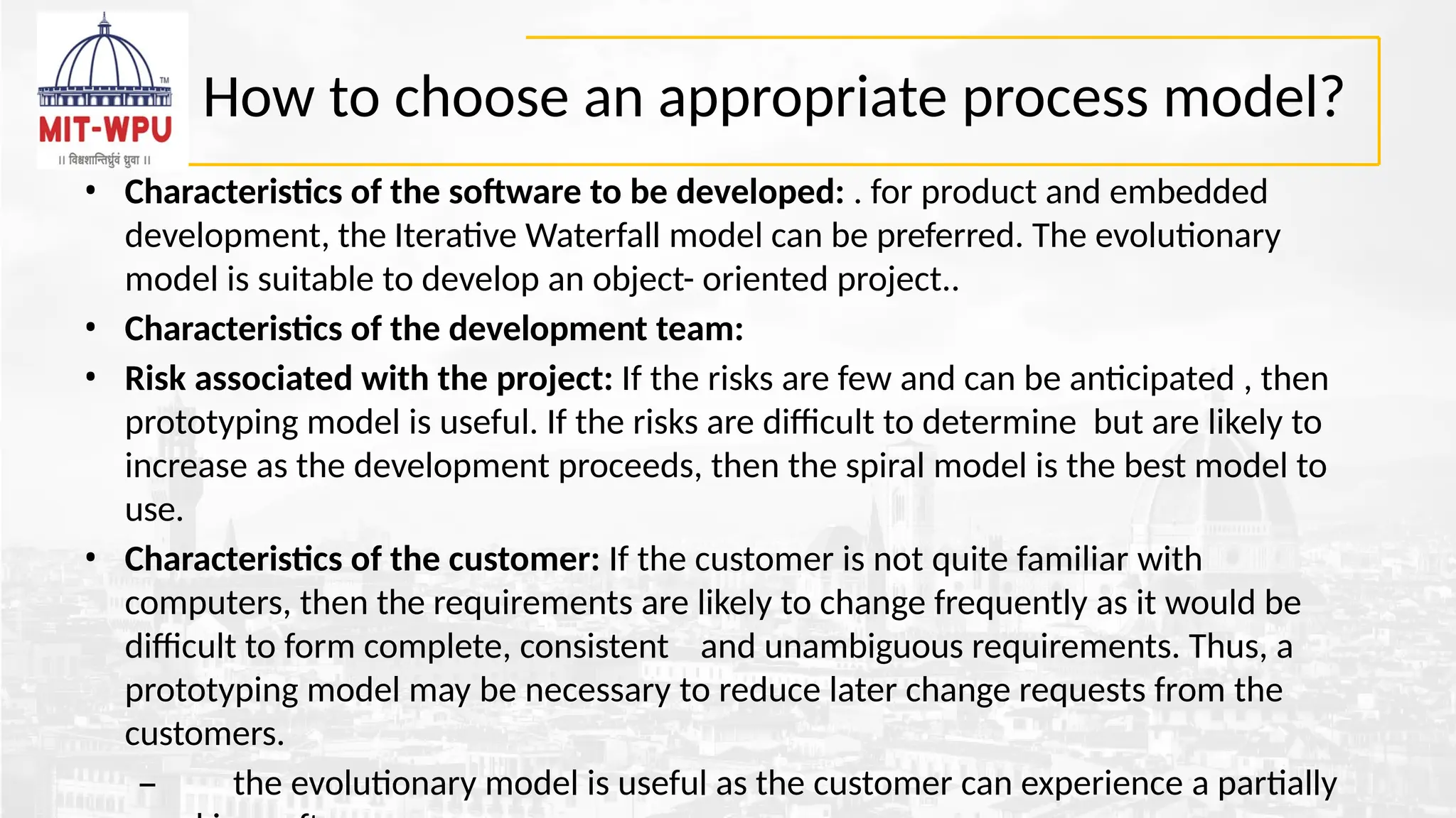 How to choose an appropriate process model?
• Characteristics of the software to be developed: . for product and embedded
development, the Iterative Waterfall model can be preferred. The evolutionary
model is suitable to develop an object- oriented project..
• Characteristics of the development team:
• Risk associated with the project: If the risks are few and can be anticipated , then
prototyping model is useful. If the risks are difficult to determine but are likely to
increase as the development proceeds, then the spiral model is the best model to
use.
• Characteristics of the customer: If the customer is not quite familiar with
computers, then the requirements are likely to change frequently as it would be
difficult to form complete, consistent and unambiguous requirements. Thus, a
prototyping model may be necessary to reduce later change requests from the
customers.
– the evolutionary model is useful as the customer can experience a partially
 
