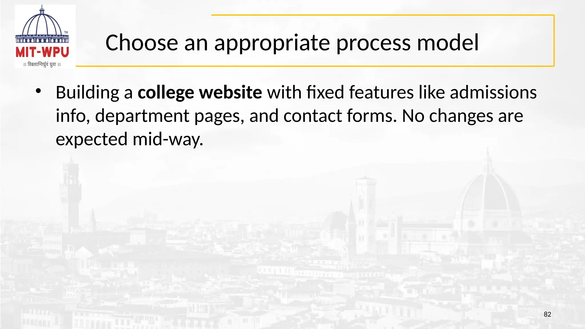 Choose an appropriate process model
• Building a college website with fixed features like admissions
info, department pages, and contact forms. No changes are
expected mid-way.
82
 