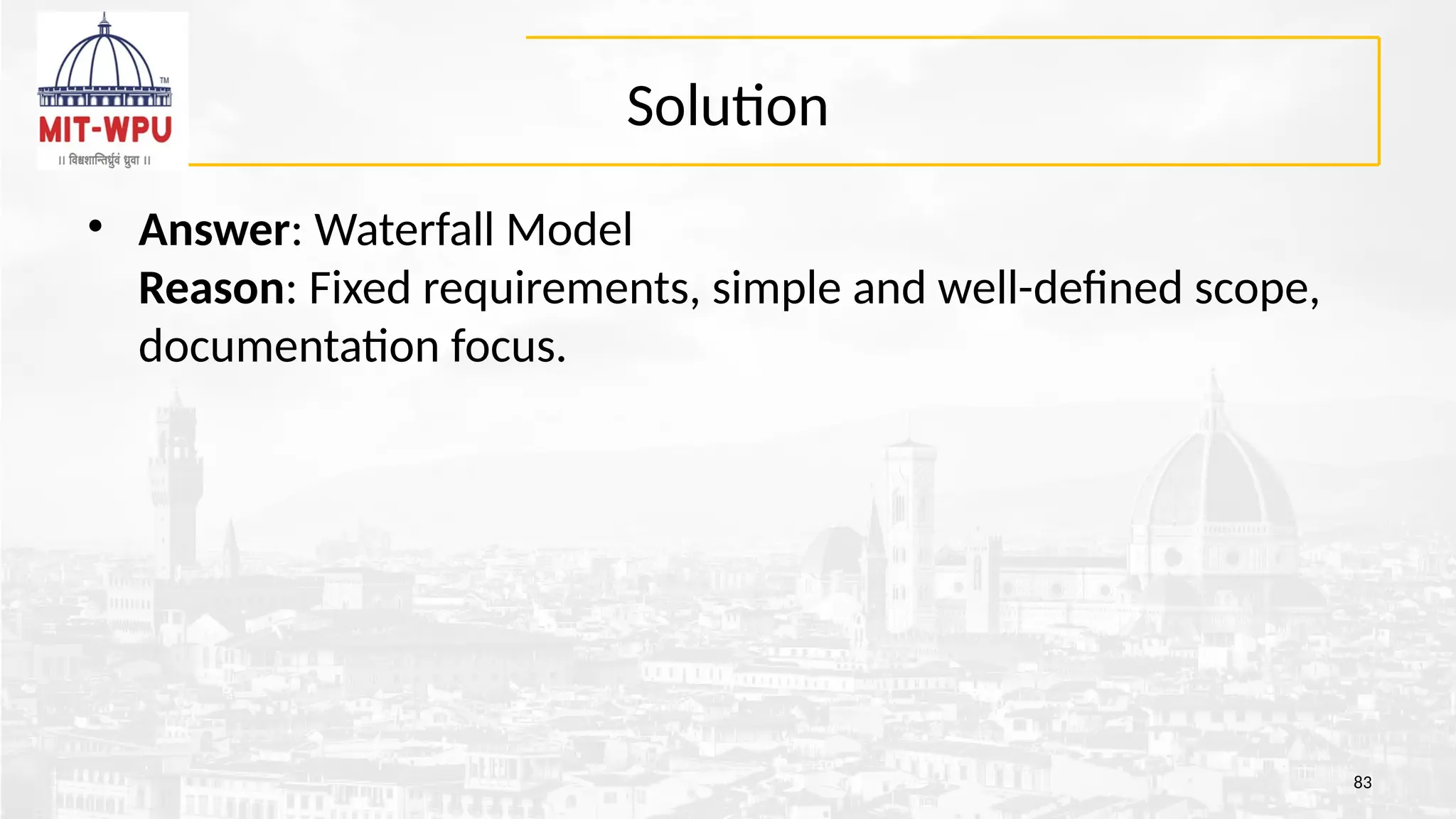 Solution
• Answer: Waterfall Model
Reason: Fixed requirements, simple and well-defined scope,
documentation focus.
83
 