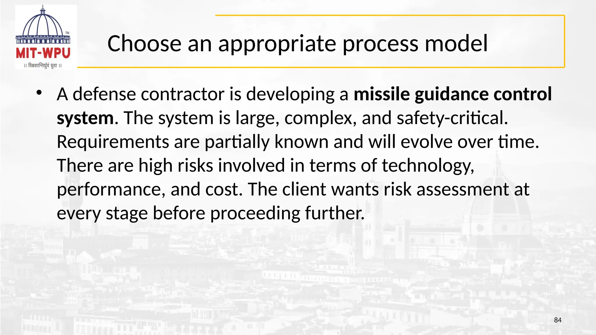 Choose an appropriate process model
• A defense contractor is developing a missile guidance control
system. The system is large, complex, and safety-critical.
Requirements are partially known and will evolve over time.
There are high risks involved in terms of technology,
performance, and cost. The client wants risk assessment at
every stage before proceeding further.
84
 