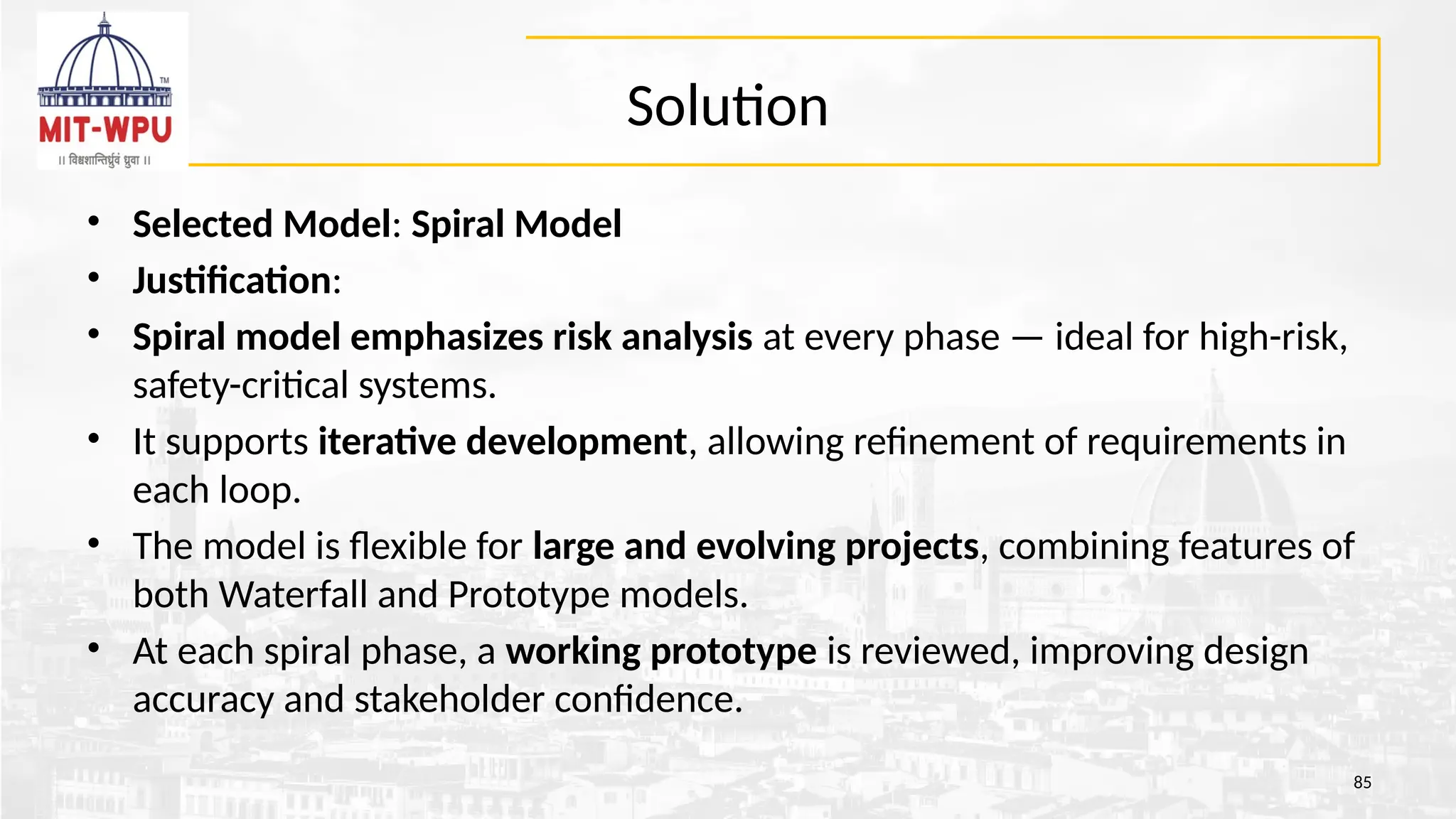 Solution
• Selected Model: Spiral Model
• Justification:
• Spiral model emphasizes risk analysis at every phase — ideal for high-risk,
safety-critical systems.
• It supports iterative development, allowing refinement of requirements in
each loop.
• The model is flexible for large and evolving projects, combining features of
both Waterfall and Prototype models.
• At each spiral phase, a working prototype is reviewed, improving design
accuracy and stakeholder confidence.
85
 
