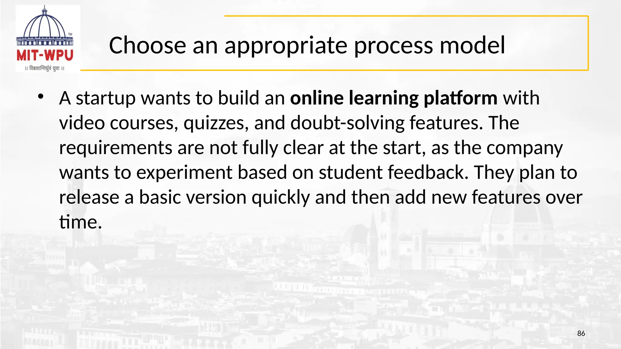 Choose an appropriate process model
• A startup wants to build an online learning platform with
video courses, quizzes, and doubt-solving features. The
requirements are not fully clear at the start, as the company
wants to experiment based on student feedback. They plan to
release a basic version quickly and then add new features over
time.
86
 