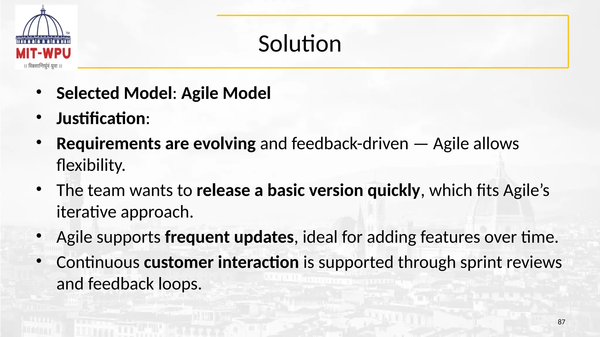 Solution
• Selected Model: Agile Model
• Justification:
• Requirements are evolving and feedback-driven — Agile allows
flexibility.
• The team wants to release a basic version quickly, which fits Agile’s
iterative approach.
• Agile supports frequent updates, ideal for adding features over time.
• Continuous customer interaction is supported through sprint reviews
and feedback loops.
87
 
