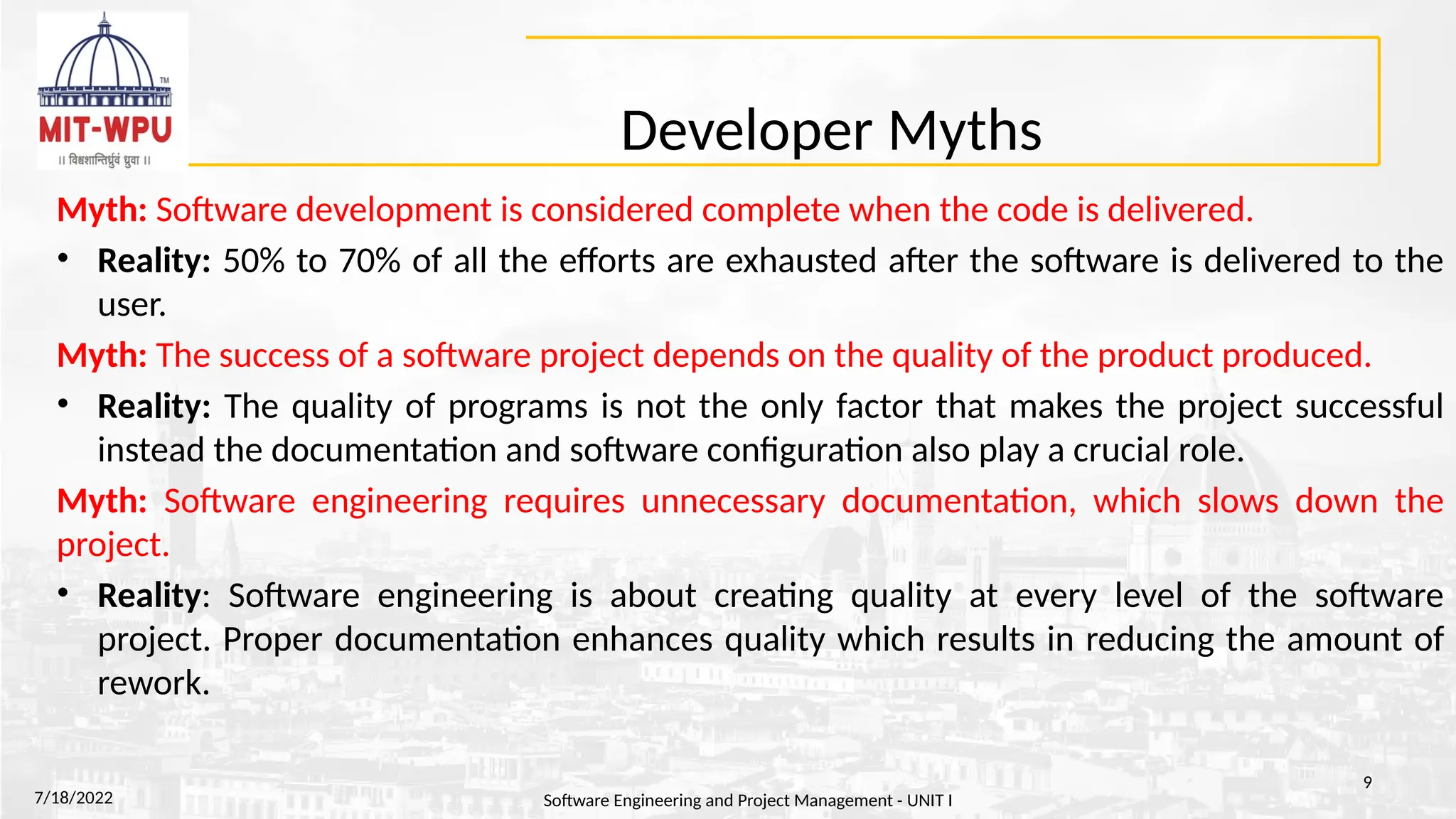 Developer Myths
Myth: Software development is considered complete when the code is delivered.
• Reality: 50% to 70% of all the efforts are exhausted after the software is delivered to the
user.
Myth: The success of a software project depends on the quality of the product produced.
• Reality: The quality of programs is not the only factor that makes the project successful
instead the documentation and software configuration also play a crucial role.
Myth: Software engineering requires unnecessary documentation, which slows down the
project.
• Reality: Software engineering is about creating quality at every level of the software
project. Proper documentation enhances quality which results in reducing the amount of
rework.
7/18/2022 Software Engineering and Project Management - UNIT I
9
 