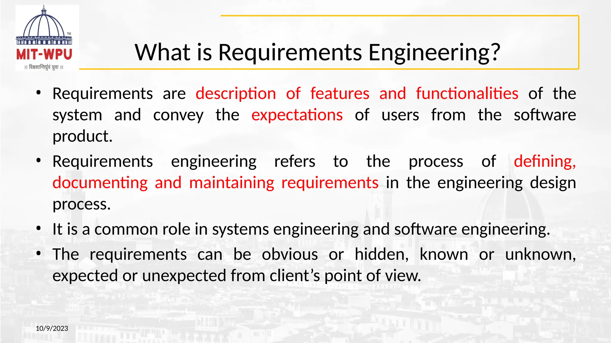 What is Requirements Engineering?
10/9/2023
• Requirements are description of features and functionalities of the
system and convey the expectations of users from the software
product.
• Requirements engineering refers to the process of defining,
documenting and maintaining requirements in the engineering design
process.
• It is a common role in systems engineering and software engineering.
• The requirements can be obvious or hidden, known or unknown,
expected or unexpected from client’s point of view.
 