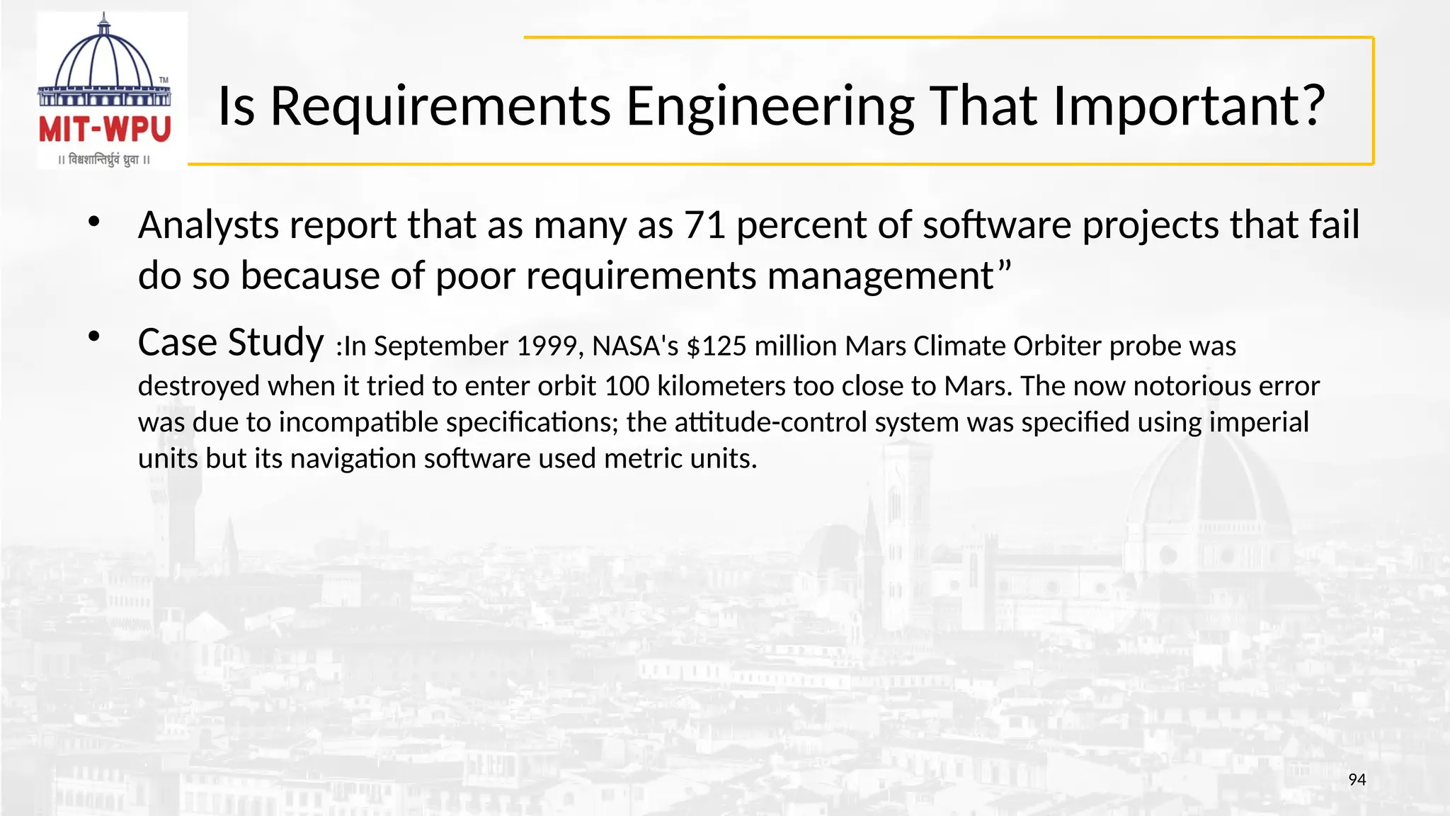 Is Requirements Engineering That Important?
• Analysts report that as many as 71 percent of software projects that fail
do so because of poor requirements management”
• Case Study :In September 1999, NASA's $125 million Mars Climate Orbiter probe was
destroyed when it tried to enter orbit 100 kilometers too close to Mars. The now notorious error
was due to incompatible specifications; the attitude-control system was specified using imperial
units but its navigation software used metric units.
94
 