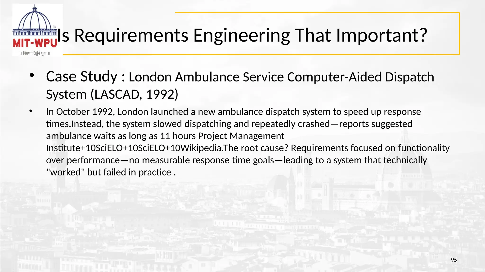 Is Requirements Engineering That Important?
• Case Study : London Ambulance Service Computer-Aided Dispatch
System (LASCAD, 1992)
• In October 1992, London launched a new ambulance dispatch system to speed up response
times.Instead, the system slowed dispatching and repeatedly crashed—reports suggested
ambulance waits as long as 11 hours Project Management
Institute+10SciELO+10SciELO+10Wikipedia.The root cause? Requirements focused on functionality
over performance—no measurable response time goals—leading to a system that technically
"worked" but failed in practice .
95
 