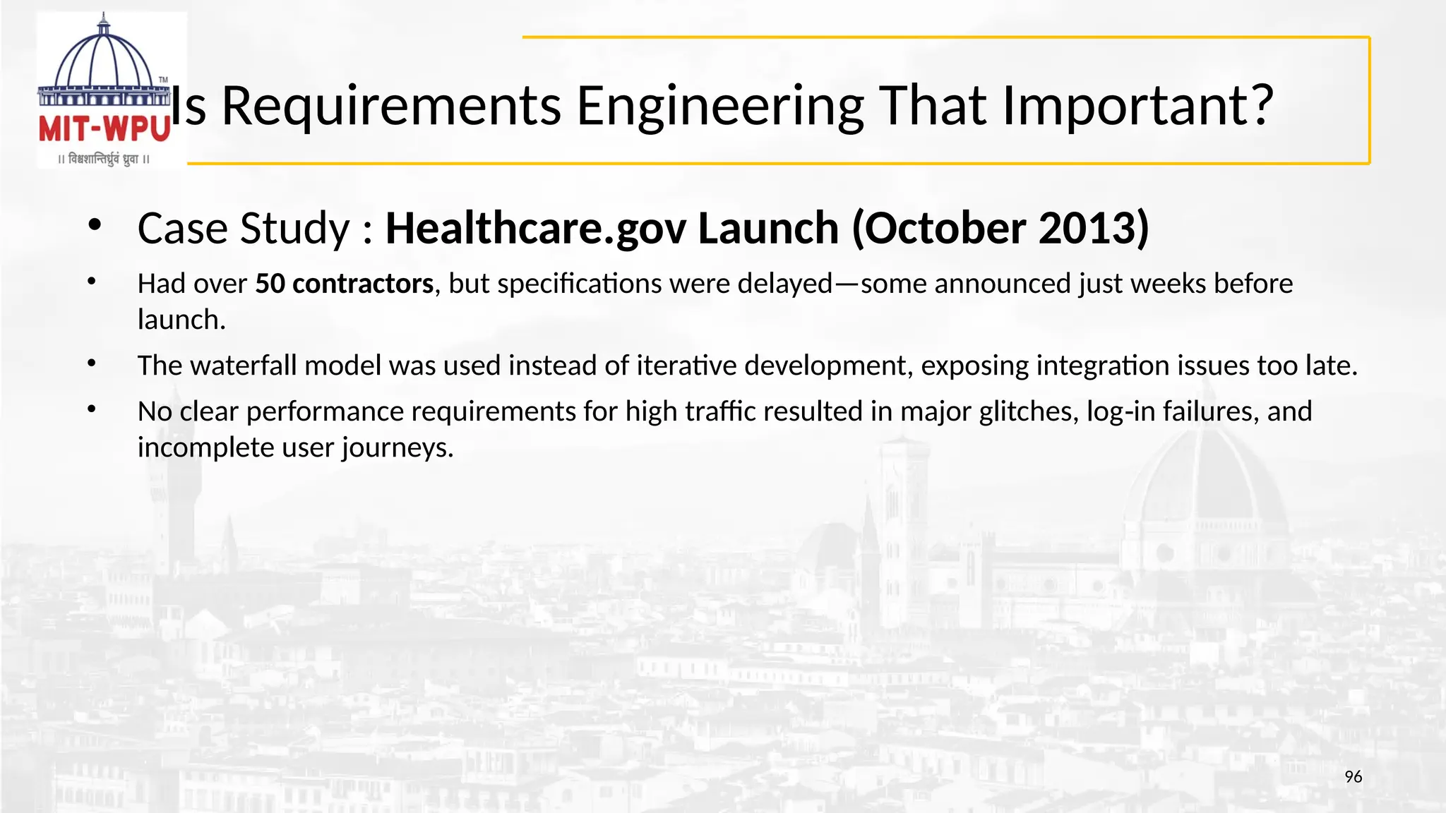 Is Requirements Engineering That Important?
• Case Study : Healthcare.gov Launch (October 2013)
• Had over 50 contractors, but specifications were delayed—some announced just weeks before
launch.
• The waterfall model was used instead of iterative development, exposing integration issues too late.
• No clear performance requirements for high traffic resulted in major glitches, log in failures, and
‑
incomplete user journeys.
96
 