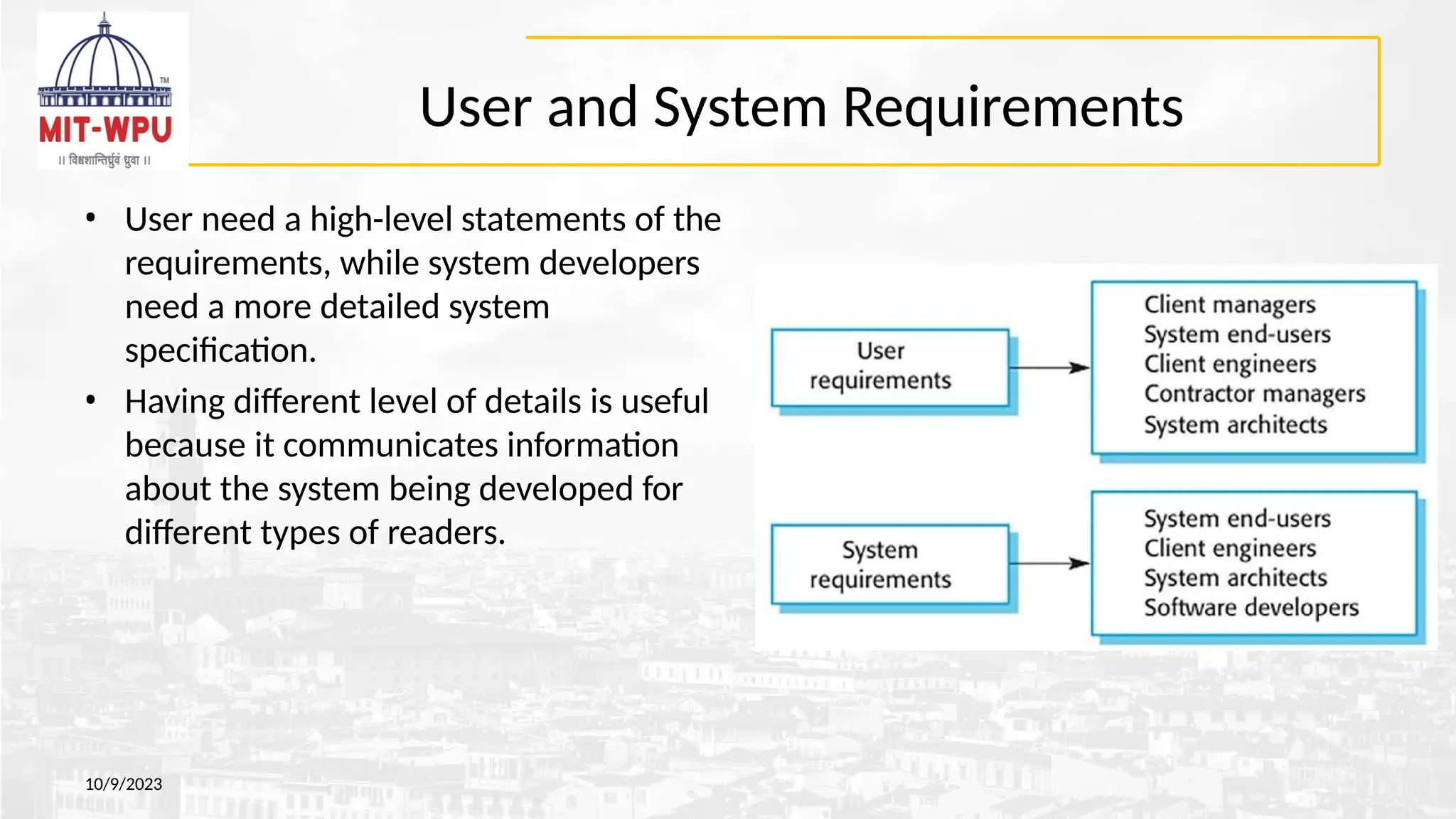 User and System Requirements
• User need a high-level statements of the
requirements, while system developers
need a more detailed system
specification.
• Having different level of details is useful
because it communicates information
about the system being developed for
different types of readers.
10/9/2023
 