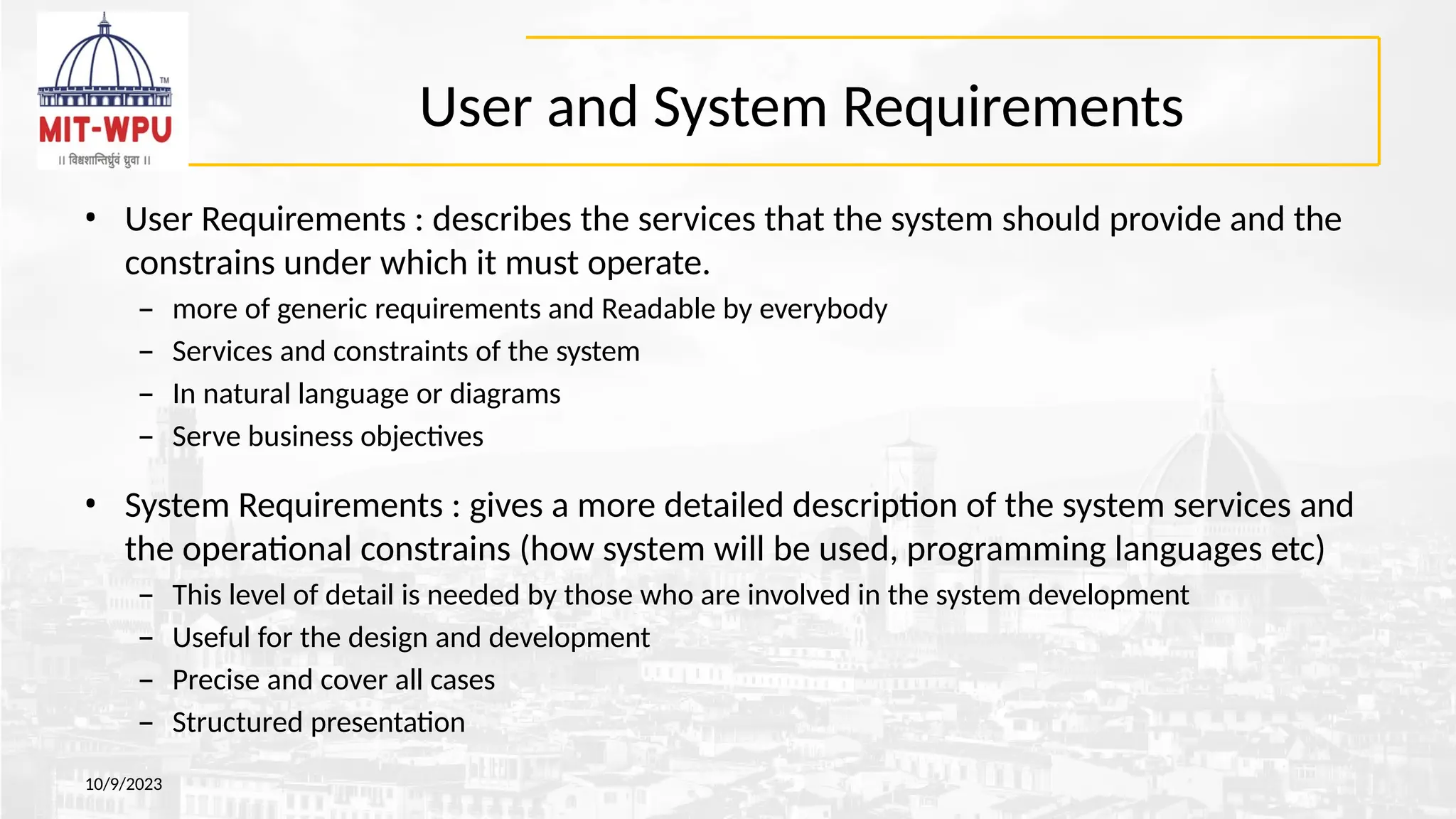 User and System Requirements
10/9/2023
• User Requirements : describes the services that the system should provide and the
constrains under which it must operate.
– more of generic requirements and Readable by everybody
– Services and constraints of the system
– In natural language or diagrams
– Serve business objectives
• System Requirements : gives a more detailed description of the system services and
the operational constrains (how system will be used, programming languages etc)
– This level of detail is needed by those who are involved in the system development
– Useful for the design and development
– Precise and cover all cases
– Structured presentation
 